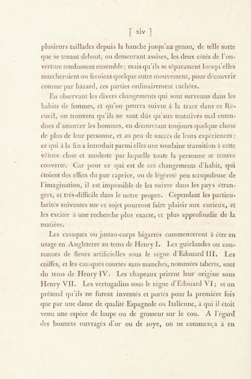 plusieurs taillades depuis la handle jusqu’au genou, de telle sorte que se tenant debout, ou demeurant assises, les deux côtés de l’ou- verture tombassent ensemble ; mais qu’ils se séparassent lorsqu’elles marcheroient ou feroient quelque autre mouvement, pour découvrir comme par hazard, ces parties ordinairement cachées. En observant les divers changements qui sont survenus dans les habits de femmes, et qu’on pourra suivre à la trace dans ce Ré- cueil, on trouvera qu’ils ne sont dûs qu’aux tentatives mal enten- dues d’amorcer les hommes, en découvrant toujours quelque chose de plus de leur personne, et au peu de succès de leurs expériences ; ce qui à la fin a introduit parmi elles une soudaine transition à cette vêture close et modeste par laquelle toute la personne se trouve couverte. Car pour ce qui est de ces changements d’habit, qui étoient des effets du pur caprice, ou de légèreté peu scrupuleuse de l’imagination, il est impossible de les suivre dans les pays étran- gers, et très-difficile dans le notre propre. Cependant les particu- larités suivantes sur ce sujet pourront faire plaisir aux curieux, et les exciter à une recherche plus exacte, et plus approfondie de la matière. Les casaques ou jus tau-corps bigarrés commencèrent à être eu ^ usage en Angleterre au tems de Henry I. Les guirlandes ou cou- ronnes de fleurs artificielles sous le règne d’Edouard 111. Les coiffes, et les casaques courtes sans manches, nommées taberts, sont du tems de Henry IV. Les chapeaux prirent leur origine sous Henry VII. Les vertugadins sous le règne d’Edouard VI ; et on prétend qu’ils ne furent inventés et portés pour la première fois que par une dame de qualité Espagnole ou Italienne, à qui il étoit venu une espèce de loupe ou de grosseur sur le cou. A l’égard des bonnets ouvragés d’or ou de soye, on ne commença à en
