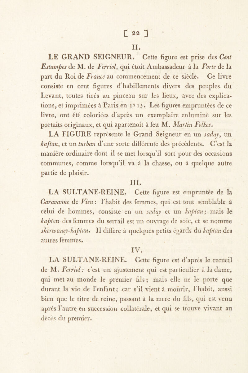 II. LE GRAND SEIGNEUR. Cette figure est prise des Cent Estampes de M. de Ferriol, qui étoit Ambassadeur à la Porte de la part du Roi de France au commencement de ce siècle. Ce livre consiste en cent figures d’habillements divers des peuples du Levant, toutes tirés au pinceau sur les lieux, avec des explica- tions, et imprimées à Paris en 1715. Les figures empruntées de ce livre, ont été coloriées d’après un exemplaire enluminé sur les portaits originaux, et qui apartenoit à feu M. Martin Folkes, LA FIGURE représente le Grand Seigneur en un saclay, un kaftan, et un turhan dhine sorte différente des précédents. C'est la manière ordinaire dont il se met lorsqu’il sort pour des occasions communes, comme lorsqu’il va à la chasse, ou à quelque autre partie de plaisir. IIL LA SULTANE-IÏEINE. Cette figure est empruntée de la Caravanne de Vien : Fhabit des femmes, qui est tout semblable à celui de hommes, consiste en un saday et un kaptan; mais le kaptan des femmes du serrail est un ouvrage de soie, et se nomme sherwaney-kaptan* Il différé à quelques petits égards du kaptan des autres femmes. JV. LA SULTANE-REINE. Cette figure est d’après le recueil de M. Ferriol: c’est un ajustement qui est particulier à la dame, qui met au monde le premier fils ; mais elle ne le porte que durant la vie de l’enfant ; car s’il vient à mourir, 1 habit, aussi bien que le titre de reine, passant à la mere du fils, qui est venu après l’autre en succession collatérale, et qui se trouve vivant au décès du premier.