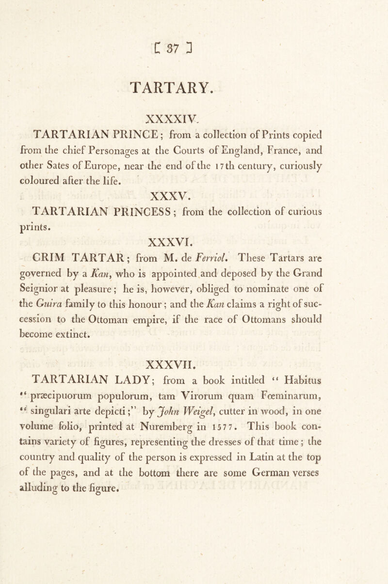 TARTARY. XXXXIV. TARTARIAN PRINCE ; from a collection of Prints copied from the chief Personages at the Courts of England, France, and other Sates of Europe, near the end of the i7th century, curiously coloured after the life. XXXV. TARTARIAN PRINCESS; from the collection of curious prints. XXXVI. CRIM TARTAR; from M. de FVmW. These Tartars are governed by a Kan^ who is appointed and deposed by the Grand Seignior at pleasure ; he is, however, obliged to nominate one of the Giiira family to this honour ; and the Kan claims a right of suc- cession to the Ottoman empire, if the race of Ottomans should become extinct. XXXVII. TARTARIAN LADY; from a book intitled ‘‘ Habitus præcipuorum populorum, tarn Virorum quam Fœminarum, “ singulari arte depicti ;” by John Weigel^ cutter in wood, in one volume folio, printed at Nuremberg in 157 7 . This book con- tains variety of figures, representing the dresses of that time; the country and quality of the person is expressed in Latin at the top of the pages, and at the bottom there are some German verses alluding to the figure.