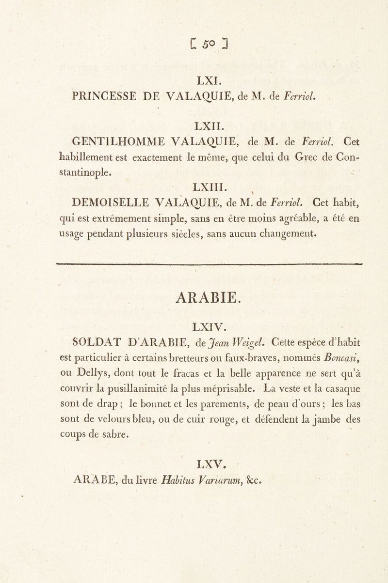 LXI. PRINCESSE DE VALAQUIE, de M. de Feniol. « LXII. GENTILHOMME VALAQUIE, de M. de Ferriol. Get habillement est exactement le même, que celui du Grec de Con- stantinople. LXIII. % DEMOISELLE VALAOUIE, de M. de Ferriol. Cet habit, qui est extrêmement simple, sans en être moins agréable, a été en usage pendant plusieurs siècles, sans aucun changement. ARABIE. LXIV. SOLDAT D’ARABIE, de Jean Weigel. Cette espèce d’habit est particulier à certains bretteurs ou faux-braves, nommés Boncasi^ ou Dellys, dont tout le fracas et la belle apparence ne sert qu’à couvrir la pusillanimité la plus méprisable. La veste et la casaque sont de drap ; le bonnet et les parements, de peau d’ours ; les bas sont de velours bleu, ou de cuir rouge, et défendent la jambe des coups de sabre. LXV. ARABE, du livre Habitus Variarum, Scc.