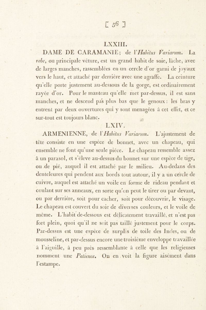 LXXIII. DAME DE CARAMANIE; de YHahüus Variarum. La rohe^ ou principale vèture, est un grand habit de soie, lâche, avec de larges manches, rassemblées en un cercle d’or garni de joyaux vers le haut, et attaché par derrière avec une agraffe. La ceinture qu elle porte justement au-dessous de la gorge, est ordinairement rayée d’or. Pour le manteau qu elle met par-dessus, il est sans manches, et ne descend pas plus bas que le genoux: les bras y entrent par deux ouvertures qui y sont ménagées à cet effet, et ce sur-tout est toujours blanc. -, Lxiy. ARMENIENNE, de VHabitus Variarum, L’ajustement de tête consiste en une espèce de bonnet, avec un chapeau, qui ensemble ne font cpi’niie seule pièce. Le chapeau ressemble assez à un parasol, et s’élève au-dessus du bonnet sur une espèce de tige, ou.de pié, auquel il est attaché par le milieu. Au-dedans des denteleures qui pendent aux bords tout autour, il y a un cercle de cuivre, auquel est attaché un voile en forme de rideau pendant et coulant sur ses anneaux, en sorte qif on peut le tirer ou par devant, ou par derrière, soit pour cacher, soit pour découvrir, le visage. Le chapeau est couvert du soie de diveises couleurs, et le voile de même. L’habit de-dessous est délicatement travaillé, et n’est pas fort plein, quoi qu’il ne soit pas taillé justement pour le corps. Par-dessus est une espèce de surplis de toile des Indes, ou de mousseline, et par-dessus encore une troisième enveloppe travaillée à l’aiguille, à peu près ressemblante à celle que les religieuses nomment une Paliejice» On en voit la figure aisément dans l’estampe.