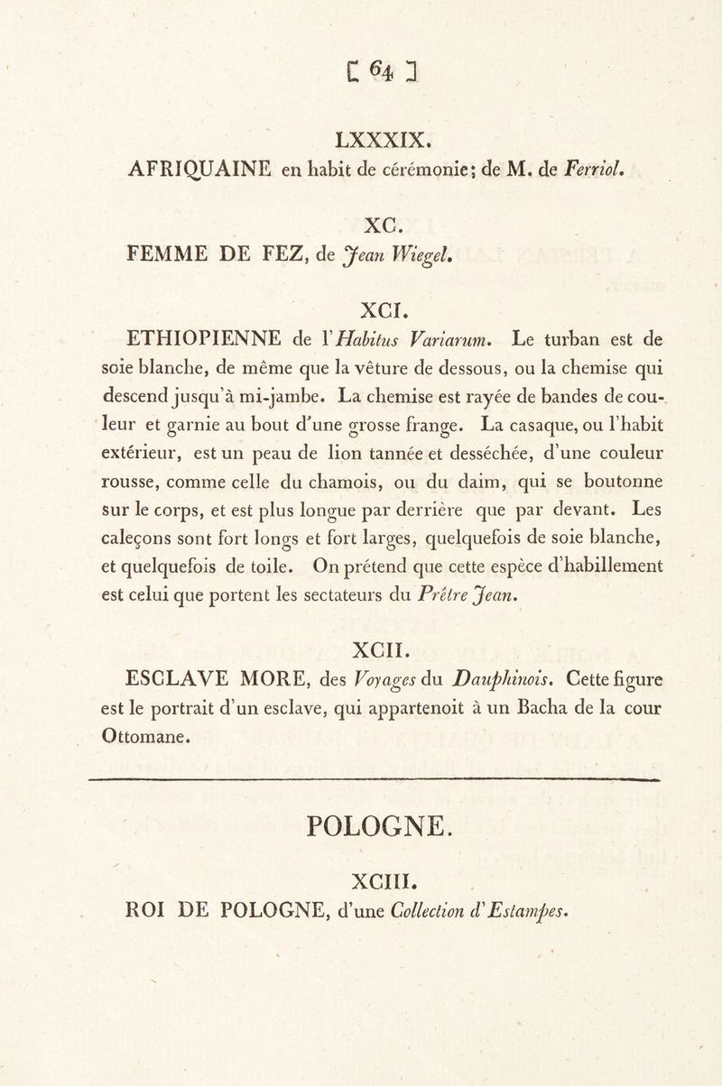 LXXXIX. AFRIQUAINE en habit de cérémonie; de M. de FerrioL XC. FEMME DE FEZ, de Jean Wiegel. XCI. ETHIOPIENNE de VHabitus Variarum. Le turban est de soie blanche, de même que la vêture de dessous, ou la chemise qui descend jusqu’à mi-jambe. La chemise est rayée de bandes de cou-, leur et garnie au bout d^une grosse frange. La casaque, ou l’habit extérieur, est un peau de lion tannée et desséchée, d’une couleur rousse, comme celle du chamois, ou du daim, qui se boutonne sur le corps, et est plus longue par derrière que par devant. Les caleçons sont fort longs et fort larges, quelquefois de soie blanche, et quelquefois de toile. On prétend que cette espèce d’habillement est celui que portent les sectateurs du Prêtre Jean. XCII. ESCLAVE MORE, des Voyages du Dauphinois. Cette figure est le portrait d’un esclave, qui appartenoit à un Bacha de la cour Ottomane. POLOGNE. XCIII. ROI DE POLOGNE, d’une Collection d'Estampes.