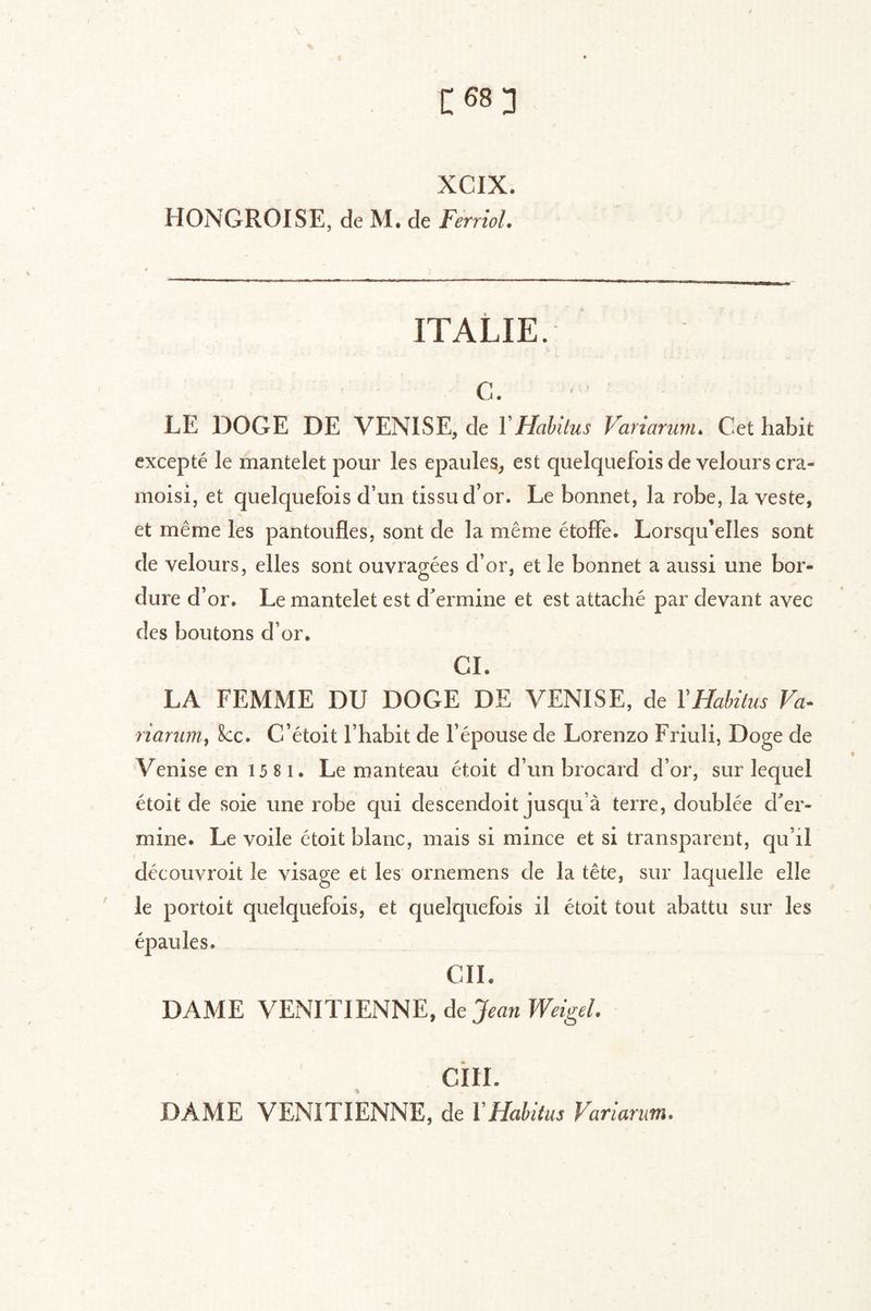 XCIX. HONGROISE, de M. de Feniol. ITALIE. c. LE DOGE DE VENISE, de VHahltus Variarunu Cet habit excepté le mantelet pour les épaulés, est quelquefois de velours cra- moisi, et quelquefois d’un tissu d’or. Le bonnet, la robe, la veste, et même les pantoufles, sont de la même étoffe. Lorsqu’elles sont de velours, elles sont ouvragées d’or, et le bonnet a aussi une bor- dure d’or. Le mantelet est d^ermine et est attaché par devant avec des boutons d’or. CI. LA FEMME DU DOGE DE VENISE, de VHabitus Fa- riaruin^ 8cc. C’étoit l’habit de l’épouse de Lorenzo Friuli, Doge de Venise en 15 8 i. Le manteau étoit d’un brocard d’or, sur lequel étoit de soie une robe qui descendoit jusqu’à terre, doublée d^er- mine. Le voile étoit blanc, mais si mince et si transparent, qu’il découvroit le visage et les' ornemens de la tête, sur laquelle elle le portoit quelquefois, et quelquefois il étoit tout abattu sur les épaules. CIL DAME VENITIENNE, de ciii. DAME VENITIENNE, de VHabitus Varianm.