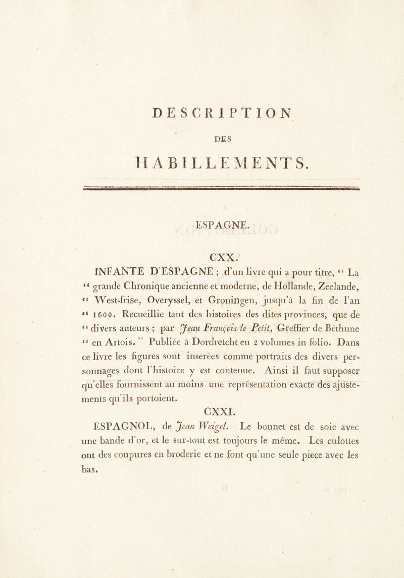 DES HABILLEMENTS. ESPAGNE. cxx. INFANTE D ESPAGNE ; d’un livre qui a pour titre, “ La “ grande Chronique ancienne et moderne, de Hollande, Zeelande, €( West-frise, Overyssel, et Groningen, jusqu’à la fin de Fan s( 1 600» Recueillie tant des histoires des dites provinces, que de “ divers auteurs ; par Jean François le Petit, Greffier de Béthune 8‘ en Artois. Publiée à Dordretcht en 2 volumes in folio. Dans ce livre les figures sont insérées comme portraits des divers per- sonnages dont Fhistoire y est contenue. Ainsi il faut supposer qu elles fournissent au moins une représentation exacte des ajuste- ments qu’ils portoient. CXXI. ESPAGNOL, de Jean WeigeL Le bonnet est de soie avec une bande d’or, et le sur-tout est toujours le même. Les culottes ont des coupures en broderie et ne font qu’une seule piece avec les bas.