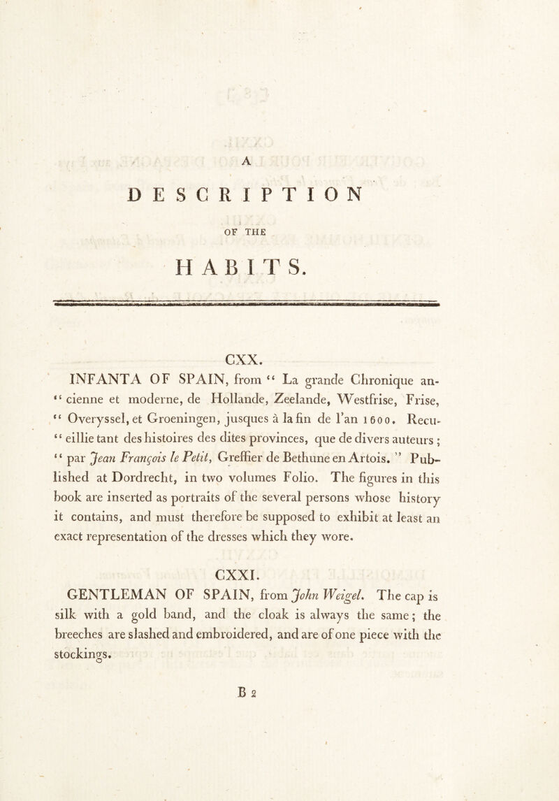 D E S C R I P T I O N OF THE H A B ITS. cxx. INFANTA OF SPAIN, from <6 La grande Chronique an- cienne et moderne, de Hollande, Zeeîande, West fri se, Frise, (t Overyssel,et Groeningen, jusques à la fin de Fan 1600. Reçu- “ eillie tant des histoires des dites provinces, que de divers auteurs ; “ par Jean François le Petit, Greffier de Bethune en Artois. ? Pub- lished at Dordrecht, in two volumes Folio. The figures in this hook are inserted as portraits of the several persons whose history it contains, and must therefore be supposed to exhibit at least an exact representation of the dresses which they wore. CNXI. GENTLEMAN OF SPAIN, from John Weigel. The cap is silk with a gold band, and the cloak is always the same; the breeches are slashed and embroidered, and are of one piece with the stockings.