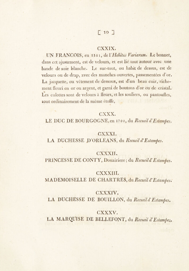 CXXIX. UN FRANCOIS, en 1581, del' Habitus Variarum. Le bonnet, dans cet ajustement, est de velours, et est lié tout autour avec une bande de soie blanche. Le sur-tout, ou habit de dessus, est de velours ou de drap, avec des manches ouvertes, passementées d’or. La jacquette, ou vêtement de dessous, est d un beau cuir, riche- ment fleuri en or ou argent, et garni de boutons d’or ou de cristal. Les culottes sont de velours à fleurs, et les souliers, ou pantoufles, sont ordinairement de la même étoffe, cxxx. LE DUC DE BOURGOGNE,en I7oo, du Recueil d! Estampes, CXXXI. LA DUCHESSE D’ORLEANS, du Recueil d’Estampes. C XXXII. PRINCESSE DE CONTY, Douairière ; du Recueil d'Estampes. CXXXIII. MADEMOISELLE DE CHARTRES, du Recueil d’Estampes. CXXXIV. LA DUCHESSE DE BOUILLON, du Recueil d'Estampes. cxxxv. LA MARQUISE DE BELLEFONT, du Recueil d'Estampes*