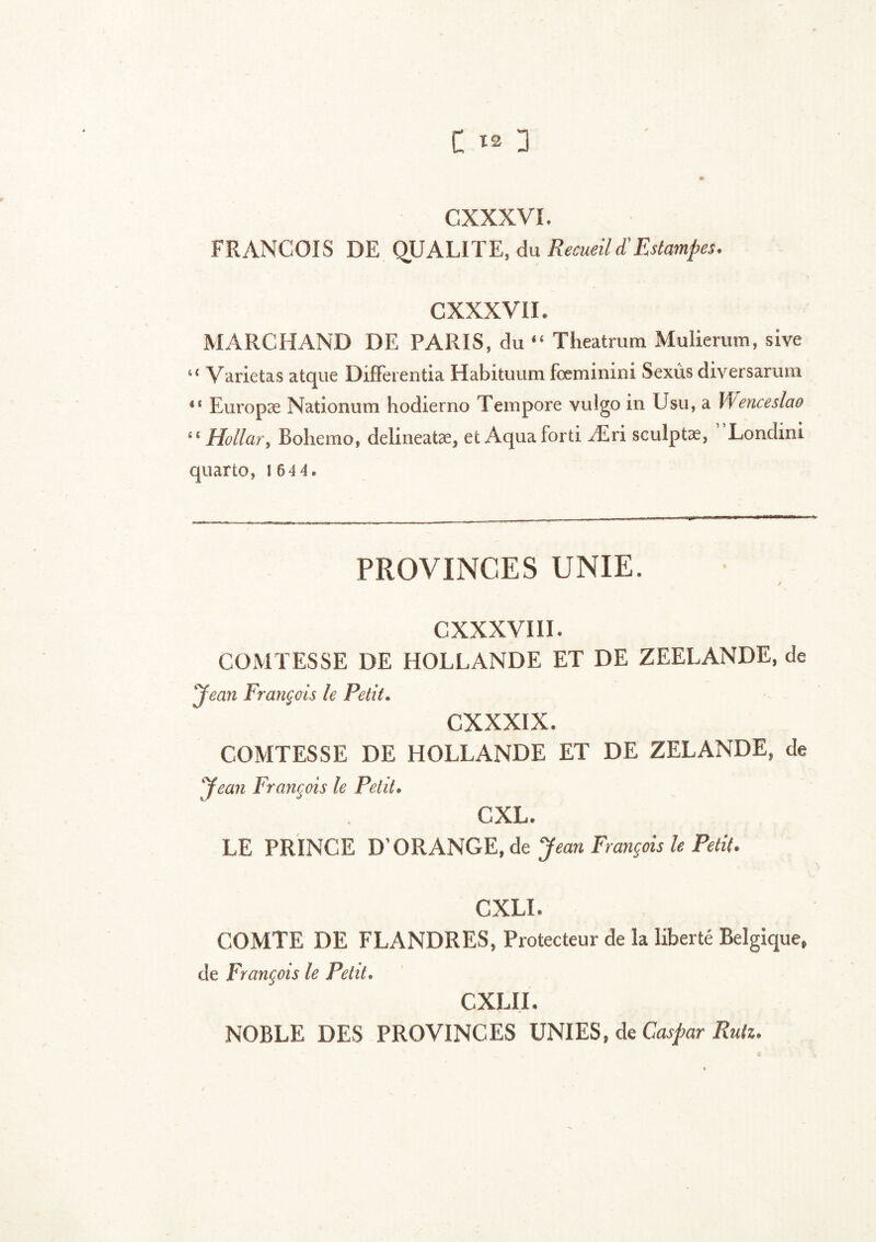 £ 3 CXXXVL FRANCOIS DE QUALITE, du Recueil £ Estampes. CXXXVII. MARCHAND DE PARIS, du “ Theatrum Muiierum, sive u Varietas atque Differentia Habituum fœminini Sexûs diversaruna *s Europæ Nationum hodierno Tempore vulgo in Usu, a Wenceslao i£ Hollar, Bohemo, delineatæ, et Aquaforti Æri sculptæ, Londini quarto, l 6 4 4. PROVINCES UNIE. / cxxxviii. COMTESSE DE HOLLANDE ET DE ZEELANDE, de ‘Jean François le Petit. CXXXIX. COMTESSE DE HOLLANDE ET DE ZELANDE, de Jean François le Petit. CXL. LE PRINCE D’ORANGE, de Jean François le Petit. CXLI. COMTE DE FLANDRES, Protecteur de la liberté Belgique, de François le Petit. CXLII. NOBLE DES PROVINCES UNIES, de Caspar Ruiz.