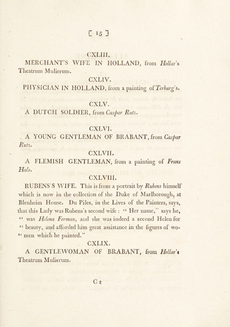 t *5 1 CXLIII, MERCHANT’S WIFE IN HOLLAND, from Hollars. Theatrum Mulierum. CXLIV* PHYSICIAN IN HOLLAND, from a painting oîTerburgs. .* . • - . , ' / * i * \ ' Ï CXLV. A DUTCH SOLDIER, from Caspar Ruiz. CXLVL A YOUNG GENTLEMAN OF BRABANT, from Caspar Ruiz, CXLVIL A FLEMISH GENTLEMAN, from a painting of' Frans Hals. CXLVIIL RUBENS’S WIFE* This is from a portrait by Rubens himself which is now in the collection of the Duke of Marlborough, at Blenheim House. Du Piles, in the Lives of the Painters, says, that this Lady was Rubens’s second wife : Her name,” says he9 i( was Helena Forman, and she was indeed a second Helen for “ beauty, and afforded him great assistance in the figures of wo- 5‘ men which he painted. ’ ‘ v CXLIX. A GENTLEWOMAN OF BRABANT, from Hollar % Theatrum Mulierum.