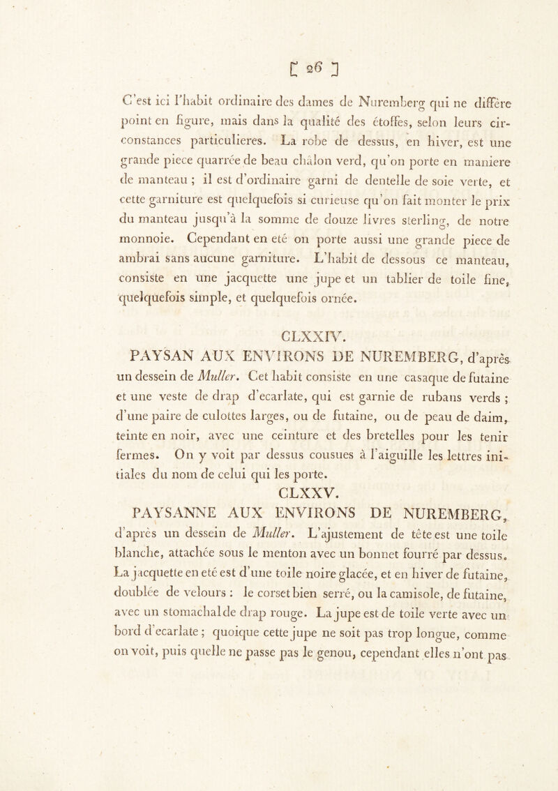 G est ici I habit ordinaire des dames de Nuremberg qui ne diffère point en figure, mais dans la qualité des étoffes, selon leurs cir- constances particulières. La robe de dessus, en hiver, est une grande piece quarrée de beau châlon verd, qu’on porte en maniéré de manteau ; il est d’ordinaire garni de dentelle de soie verte, et cette garniture est quelquefois si curieuse qu’on fait monter le prix du manteau jusqu’à la somme de douze livres sterling, de notre monnoie. Cependant en été on porte aussi une grande piece de ambrai sans aucune garniture. L’habit de dessous ce manteau, consiste en une jacquette une jupe et un tablier de toile fine, quelquefois simple, et quelquefois ornée. CLXXIV. PAYSAN AUX ENVIRONS DE NUREMBERG, d’après un dessein de Muller. Cet habit consiste en une casaque defutaine et une veste de drap d’ecarlate, qui est garnie de rubans verds ; d’une paire de culottes larges, ou de futaine, ou de peau de daim, teinte en noir, avec une ceinture et des bretelles pour les tenir fermes. On y voit par dessus cousues à faiguille les lettres ini- tiales clu nom de celui qui les porte. CLXXV. PAYSANNE AUX ENVIRONS DE NUREMBERG, d’après un dessein de Muller. L’ajustement de tête est une toile blanche, attachée sous le menton avec un bonnet fourré par dessus, La jacquette en été est d une toile noire glacée, et en hiver de futaine, doublée de velours : le corset bien serré, ou la camisole, de futaine, avec un stomachal de drap rouge. La jupe est de toile verte avec un bord d ecarlate ; quoique cette jupe ne soit pas trop longue, comme on voit, puis quelle ne passe pas le genou, cependant elles n’ont pas