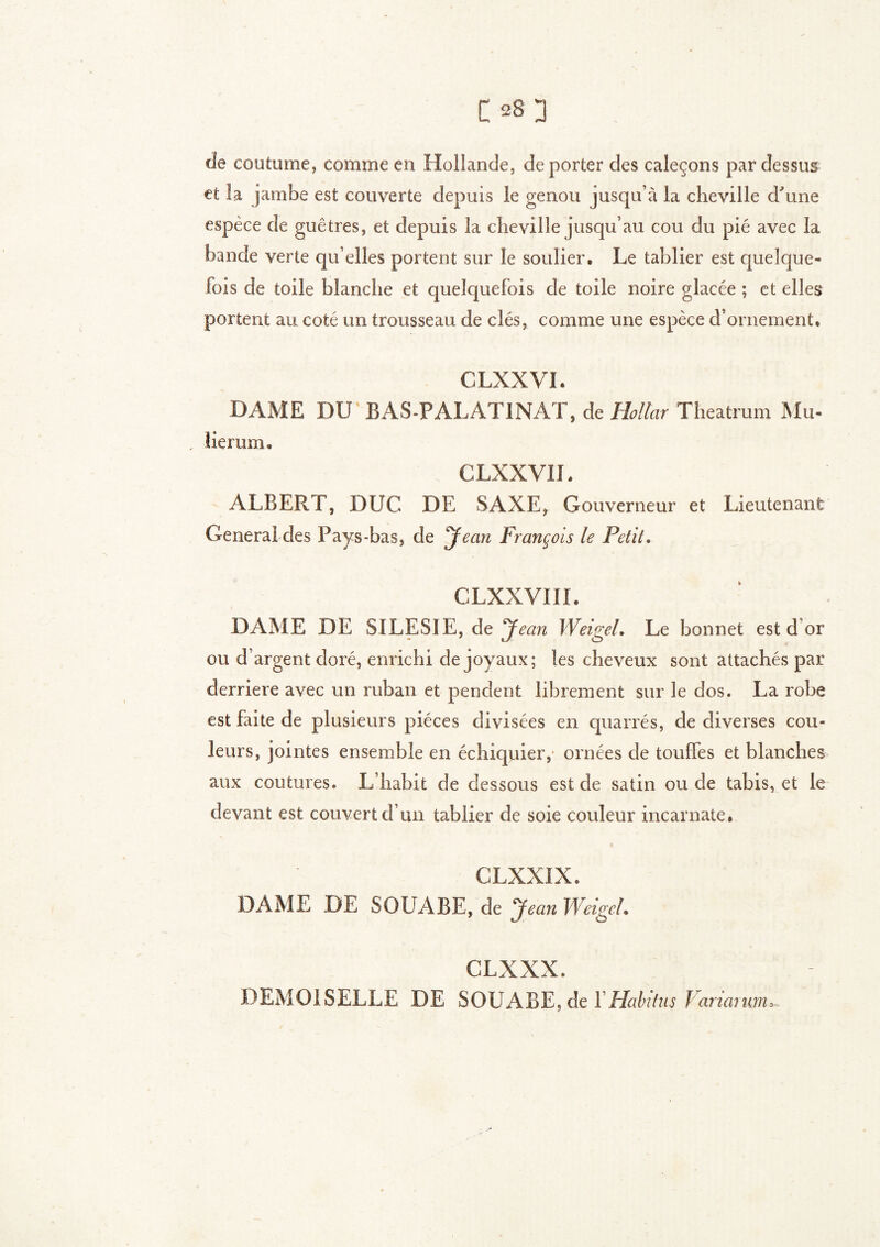 de coutume, comme en Hollande, déporter des caleçons pardessus et la jambe est couverte depuis le genou jusqu’à la cheville d'une espèce de guêtres, et depuis la cheville jusqu’au cou du pie avec la bande verte qu’elles portent sur le soulier. Le tablier est quelque- fois de toile blanche et quelquefois de toile noire glacée ; et elles portent au coté un trousseau de clés, comme une espèce d’ornement. CLXXVI. DAME DU BAS-PALATINAT, de Hollar Theatrum Mu> , îierum, CLXXVIL ALBERT, DUC DE SAXE, Gouverneur et Lieutenant General des Pays-bas, de Jean François le Petit, CLXXVIÏÏ. DAME DE SILESIE, de Jean Weigel, Le bonnet est d’or ou d’argent doré, enrichi de joyaux; les cheveux sont attachés par derrière avec un ruban et pendent librement sur le dos. La robe est faite de plusieurs pièces divisées en quarrés, de diverses cou- leurs, jointes ensemble en échiquier, ornées de touffes et blanches aux coutures. L’habit de dessous est de satin ou de tabis, et le devant est couvert d’un tablier de soie couleur incarnate. CLXXIX. DAME DE SOUABE, de Jean Weigel• CLXXX. DEMOISELLE DE SOUABE.de Y Habitus f ariai mu