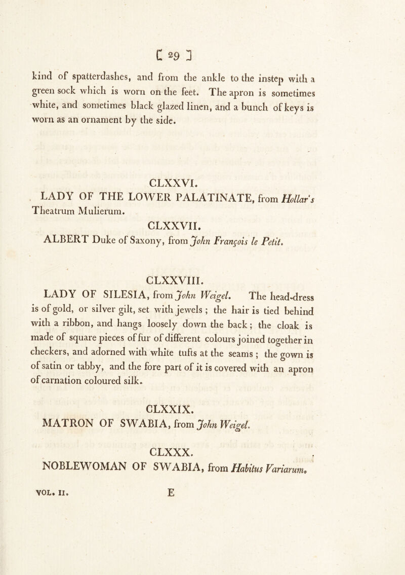 kind of spatterdashes, and from the ankle to the instep with a green sock which is worn on the feet. The apron is sometimes white, and sometimes black glazed linen, and a bunch of keys is worn as an ornament by the side. CLXXVI. LADY OF THE LOWER PALATINATE, from Hollars Theatrum Mulierum. CLXXVII. ALBERT Duke of Saxony, from John François le Petit. CLXXVIII. LADY OF SILESIA, from John Weigel. The head-dress is of gold, or silver gilt, set with jewels ; the hair is tied behind with a ribbon, and hangs loosely down the back ; the cloak is made of square pieces of fur of different colours joined together in checkers, and adorned with white tufts at the seams ; the gown is of satin or tabby, and the fore part of it is covered with an apron of carnation coloured silk. CLXXIX. MATRON OF SWABIA, from John Weigel, CLXXX. NOBLEWOMAN OF SWABIA, from Habitus Variarum. VOL. II. E