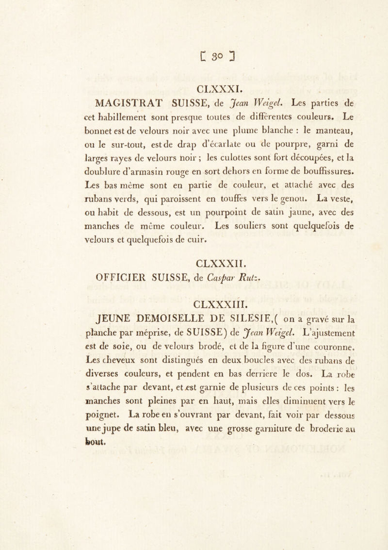 I C so 3 CLXXXI. MAGISTRAT SUISSE, de Jean Weigel. Les parties de cet habillement sont presque toutes de différentes couleurs. Le bonnet est de velours noir avec une plume blanche : le manteau, ou le sur-tout, est de drap d’écarlate ou de pourpre, garni de larges rayes de velours noir ; les culottes sont fort découpées, et la doublure d’armasin rouge en sort dehors en forme de bouffissures. Les bas même sont en partie de couleur, et attaché avec des rubans verds, qui paroissent en touffes vers le genou. La veste, ou habit de dessous, est un pourpoint de satin jaune, avec des manches de même couleur. Les souliers sont quelquefois de velours et quelquefois de cuir. CLXXXIf. OFFICIER SUISSE, de Caspar Ruiz. CLXXXIII. JEUNE DEMOISELLE DE SILESIE,( on a gravé sur la planche par méprise, de SUISSE) de yean Weigel. L’ajustement «st de soie, ou de velours brodé, et de la figure d une couronne. ./ Les cheveux sont distingués en deux boucles avec des rubans de diverses couleurs, et pendent en bas derrière le dos. La robe s’attache par devant, et est garnie de plusieurs de ces points: les manches sont pleines par en haut, mais elles diminuent vers le poignet. La robe en s’ouvrant par devant, fait voir par dessous une jupe de satin bleu, avec une grosse garniture de broderie au bout.