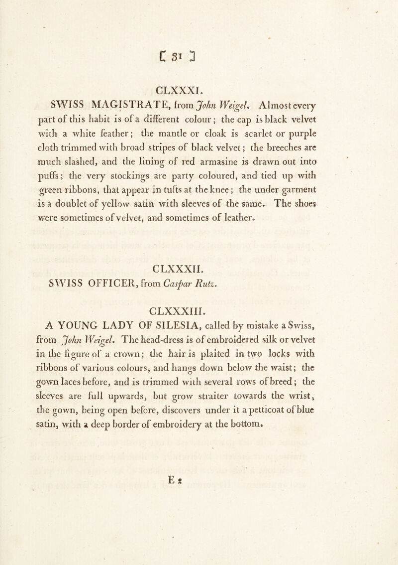 CLXXXI. SWISS MAGISTRATE, from John Weigel. Ahnosfc every part of this habit is of a different colour; the cap is black velvet with a white feather ; the mantle or cloak is scarlet or purple cloth trimmed with broad stripes of black velvet ; the breeches are much slashed, and the lining of red armasine is drawn out into puffs ; the very stockings are party coloured, and tied up with green ribbons, that appear in tufts at the knee ; the under garment is a doublet of yellow satin with sleeves of the same. The shoes were sometimes of velvet, and sometimes of leather* CLXXXI L SWISS OFFICER, from Caspar Ruiz. CLXXXIIL A YOUNG LADY OF SILESIA, called by mistake a Swiss, from John Weigel• The head-dress is of embroidered silk or velvet in the figure of a crown ; the hair is plaited in two locks with ribbons of various colours, and hangs down below the waist; the gown laces before, and is trimmed with several rows of breed; the sleeves are full upwards, but grow sfcraiter towards the wrist 3 the gown, being open before, discovers under it a petticoat of blue satin, with a deep border of embroidery at the bottom* « É *
