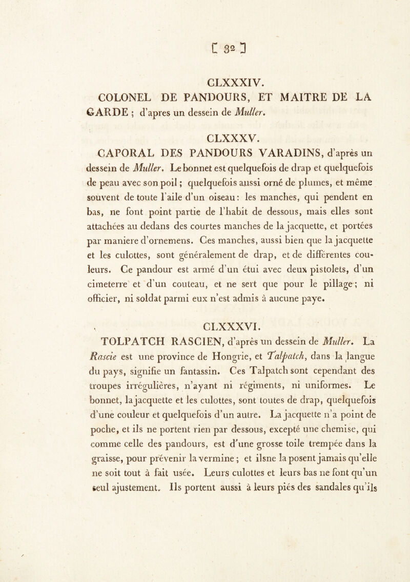 C 30 CLXXXIV. COLONEL DE PANDOURS, ET MAITRE DE LA. GARDE ; d’apres un dessein de Muller» CLXXXV. CAPORAL DES PANDOURS VARADINS, d’après un dessein de Muller. Le bonnet est quelquefois de drap et quelquefois de peau avec son poil ; quelquefois aussi orné de plumes, et même souvent de toute l’aile d’un oiseau: les manches, qui pendent en bas, ne font point partie de l’habit de dessous, mais elles sont attachées au dedans des courtes manches de la jacquette, et portées par maniéré d’ornemens. Ces manches, aussi bien que la jacquette et les culottes, sont généralement de drap, et de différentes cou* leurs. Ce pandour est armé d un étui avec deux pistolets, d’un cimeterre et d’un couteau, et ne sert que pour le pillage ; ni officier, ni soldat parmi eux n’est admis à aucune paye. v CLXXXVL TOLPATGH RASC1EN, d’après un dessein de Midler. La Rascie est une province de Hongrie, et ‘Talpatch, dans la langue du pays, signifie un fantassin. Ces Talpatch sont cependant des troupes irrégulières, n’ayant ni régiments, ni uniformes. Le bonnet, la jacquette et les culottes, sont toutes de drap, quelquefois d’une couleur et quelquefois d’un autre. La jacquette n’a point de poche, et ils ne portent rien par dessous, excepté une chemise, qui comme celle des pandours, est d'une grosse toile trempée dans la graisse, pour prévenir la vermine; et ilsne la posent jamais qu’elle ne soit tout à fait usée. Leurs culottes et leurs bas ne font qu’un seul ajustement. Ils portent aussi à leurs piés des sandales qu’ils