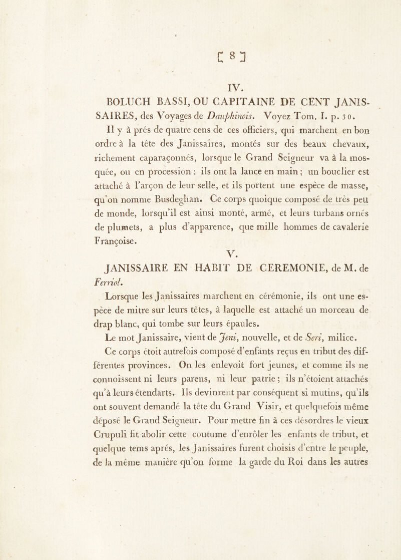 C 8 3 V ✓ IV. BOLUCH BASSI,OU CAPITAINE DE CENT JANIS- SAIRES, des Voyages de Dauphinois. Voyez Tom. I. p, 30. Il y à prés de quatre cens de ces officiers, qui marchent en bon ordre à la tête des Janissaires, montés sur des beaux chevaux, richement caparaçonnés, lorsque le Grand Seigneur va à la mos- quée, ou en procession : ils ont la lance en main ; un bouclier est attaché à Tarçon de leur selle, et ils portent une espèce de masse, qu on nomme Busdeghan. Ce corps quoique composé de très peu de monde, lorsqu’il est ainsi monté, armé, et leurs turbans ornés de plumets, a plus d’apparence, que mille hommes de cavalerie Françoise. V. JANISSAIRE EN HABIT DE CEREMONIE, de M. de Ferriol. Lorsque les Janissaires marchent en cérémonie, ils ont une es- pèce de mitre sur leurs têtes, à laquelle est attaché un morceau de drap blanc, qui tombe sur leurs épaules. Le mot Janissaire, vient de Jeni^ nouvelle, et de Seri, milice. Ce corps étoit autrefois composé d’enfants reçus en tribut des dif- férentes provinces. On les enlevoit fort jeunes, et comme ils ne connoissent ni leurs parens, ni leur patrie ; ils n’étoient attachés qu’à leurs étendarts. Ils devinrent par conséquent si mutins, qu’ils ont souvent demandé la tête du Grand Visir, et quelquefois même déposé le Grand Seigneur. Pour mettre fin à ces désordres le vieux Crupuli fit abolir cette coutume d’enrôler les enfants de tribut, et quelque tems après, les Janissaires furent choisis d’entre le peuple, de la même manière qu’on forme la garde du Roi dans les autres