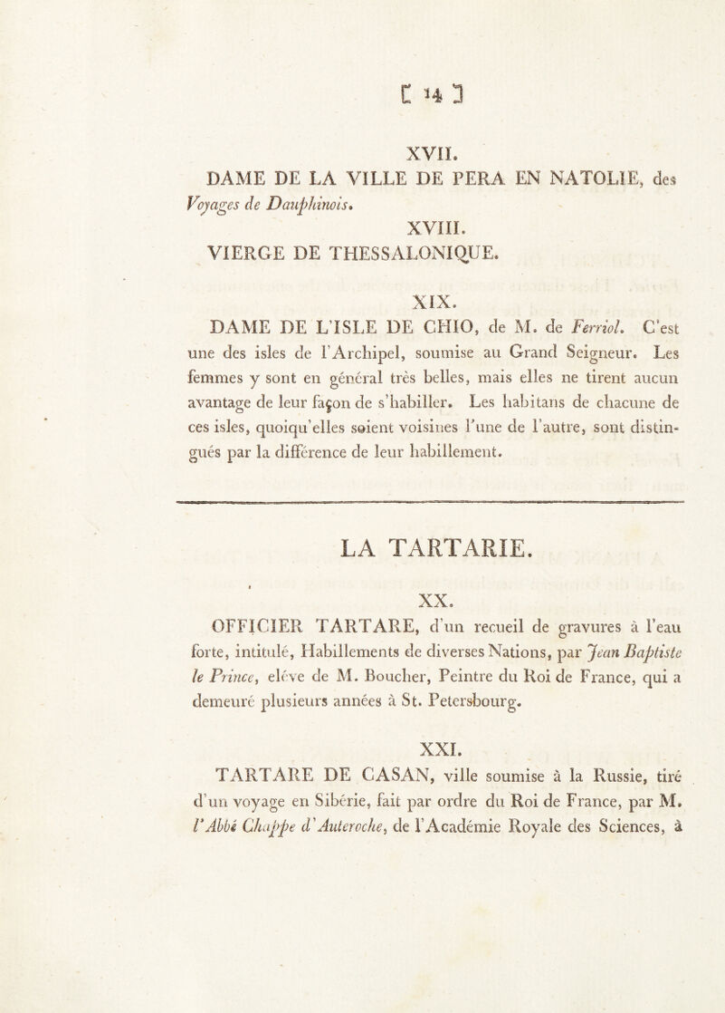 XVII. DAME DE LA VILLE DE FERA EN NATOLIE, des Voyages de Dauphinois. XVIIL VIERGE DE THESSALONiqUE. XIX. DAME DE L ISLE DE CHIO, de M. de Ferriol. C’est une des isles de l’Archipel, soumise au Grand Seigneur. Les femmes y sont en général très belles, mais elles ne tirent aucun avantage de leur façon de s’habiller. Les habitans de chacune de ces isles, quoiqu’elles soient voisines hune de l’autre, sont distin* gués par la différence de leur habillement. LA TARTARIE. XX. OFFICIER TARTARE, d’un recueil de gravures à Feau forte, intitulé, Habillements de diverses Nations, par Jean Baptiste le Prince, eléve de M. Boucher, Peintre du Roi de France, qui a demeuré plusieurs années à St. Petersbourg. XXL TARTARE DE CASAN, ville soumise à la Russie, tiré d’un voyage en Sibérie, fait par ordre du Roi de France, par M. VAhbé Chappe d'Auteroche, de l’Académie Royale des Sciences, à