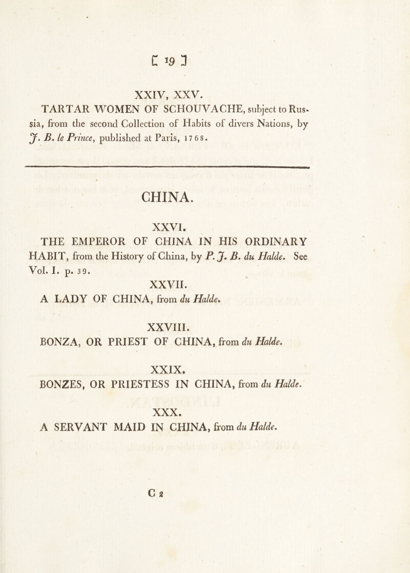 XXIV, XXV. TARTAR WOMEN OF SCHOUVACHE, subject to Rus- sia, from the second Collection of Habits of divers Nations, by y. B. le Prince, published at Paris, 1 7 68. CHINA. XXVI. THE EMPEROR OF CHINA IN HIS ORDINARY HABIT, from the History of China, by P. J. B. du Halde. See Vol. I. p. 39. XXVII. A LADY OF CHINA, from du Halde. XXVHI. BONZA, OR PRIEST OF CHINA, from du Halde. XXIX. BONZES, OR PRIESTESS IN CHINA, from du Halde. XXX. A SERVANT MAID IN CHINA, from du Halde. Ca