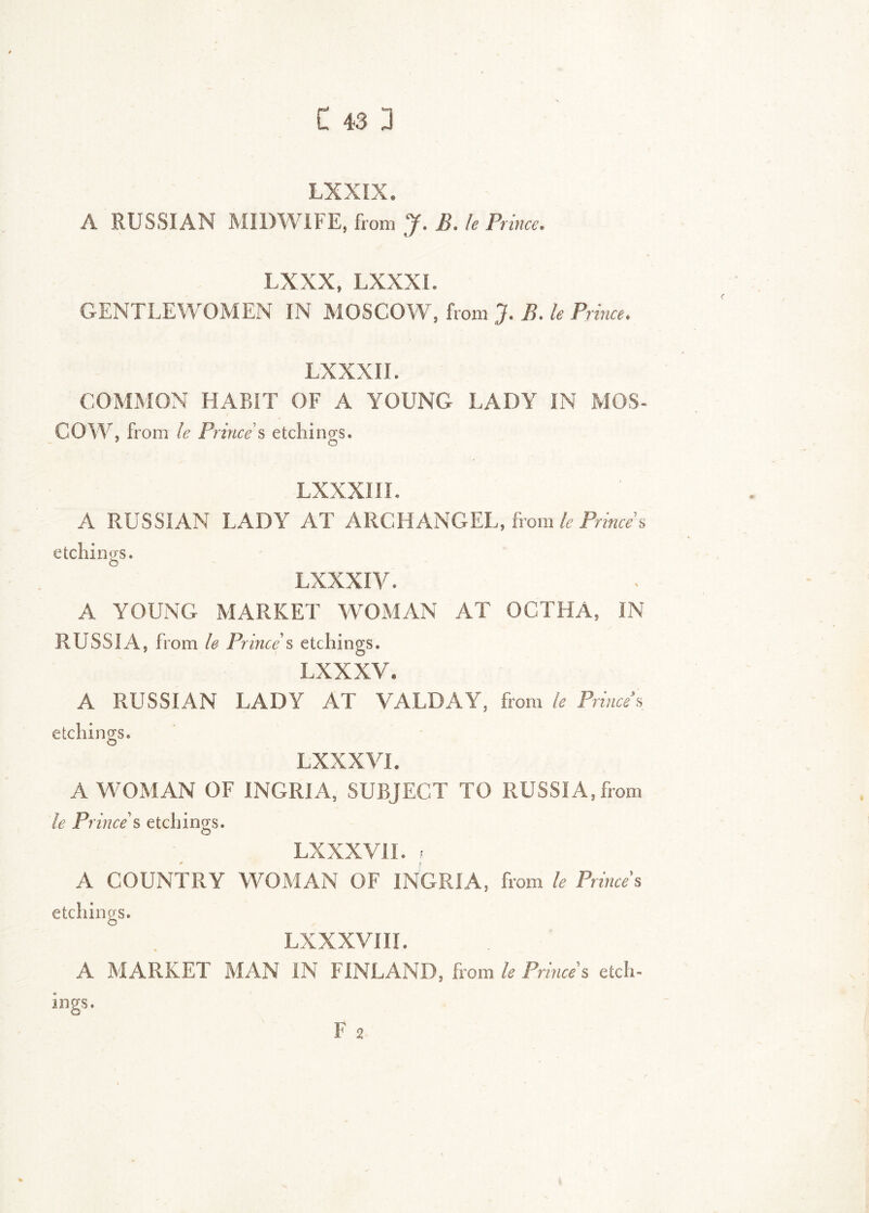 LXXIX. A RUSSIAN MIDWIFE, from J. B. U Prince. LXXX, LXXXI. GENTLEWOMEN IN MOSCOW, from J. B. le Prince. LXXXII. COMMON HABIT OF A YOUNG LADY IN MOS- COW, from le Prince's etchings. LXXXIII. A RUSSIAN LADY AT ARCHANGEL, fromk Princes etchings. LXXXI V. A YOUNG MARKET WOMAN AT OCTHA, IN RUSSIA, from le Prince's etchings. LXXXV. A RUSSIAN LADY AT VALDAY, from le Prince’s etchings. LXXXVI. A WOxMAN OF INGRIA, SUBJECT TO RUSSIA, from le Prince's etchings. LXXXVII. ; A COUNTRY WOMAN OF INGRIA, from le Princes etchings. LXXXVIII. A MARKET MAN IN FINLAND, from le Prince's etch- Ings. F 2