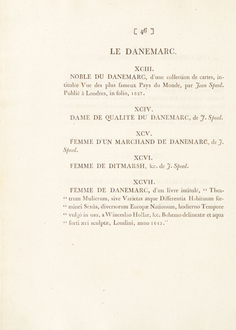 LE DANEMARC. XCIII. NOBLE DU DANEMARC, d’une collection de cartes, in- titulée Vue des plus fameux Pays du Monde, par Jean Speed* Publié à Londres, in folio, 1 6 27 . XCIV. DAME DE QUALITE DU DANEMARC, de J. XCV. FEMME D’UN MARCHAND DE DANEMARC, XCVL FEMME DE DITMARSH, kc* àt J* Speed. XCVII. FEMME DE DANEMARC, d’un livre intitulé, “ Tlîea-» trum Mulierum, sive Varie tas atque Differentia Habituum fœ- minei Sexûs, diversorum Europæ Nationum, liodierno Tempore “ vulgô in usii, aWincesIao Hollar, &:c. Bohemo delineatæ et aqua “ fortiæri sculptæ, Londini, anno 1 64 3 .”