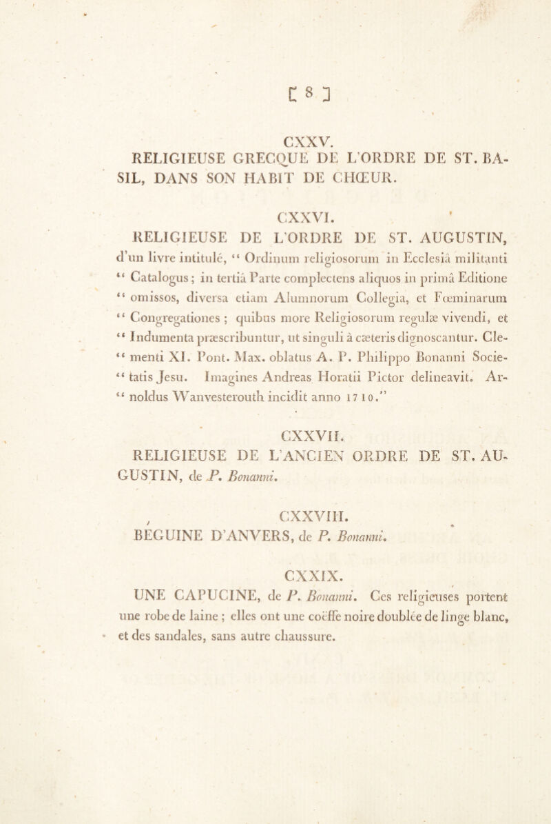cxxv. RELIGIEUSE GRECQUE DE L’ORDRE DE ST. BA- SIL, DANS SON HABIT DE CHŒUR. * CXXVI. RELIGIEUSE DE L’ORDRE DE ST. AUGUSTIN, d’un livre intitulé, <c Ordinum religiosorum in Eccîesiâ militanti Catalogus ; in tertiâ Parte compîectens aliquos in prima Editione êî omissos, diversa etiam Alumnorum Collegia, et Fœminarum 44 Congregationes ; quibus more Religiosorum regulæ vivendi, et 44 Indumenta præscribuntur, ut singuli à cæteris dignoscantur. Cle~ 44 menti XL Pont. Max. oblatus A. P. Philippo Bonanni Socie- 44tatisjesu. Imagines Andreas Horatii Pictor delineavit. Ar- 44 noldus Wanvesterouth incidit anno 17 io,” CXXVI I. RELIGIEUSE DE L’ANCIEN ORDRE DE ST. AU- GUSTIN, de jP. Bonanni. / 3 , CXXVI II. BEGUINE D’ANVERS, de P. Bonanni. CXXIX. UNE CAPUCINE, de P. Bonanni. Ces religieuses portent une robe de laine ; elles ont une coëffe noire doublée de linge blanc* et des sandales, sans autre chaussure. \ -