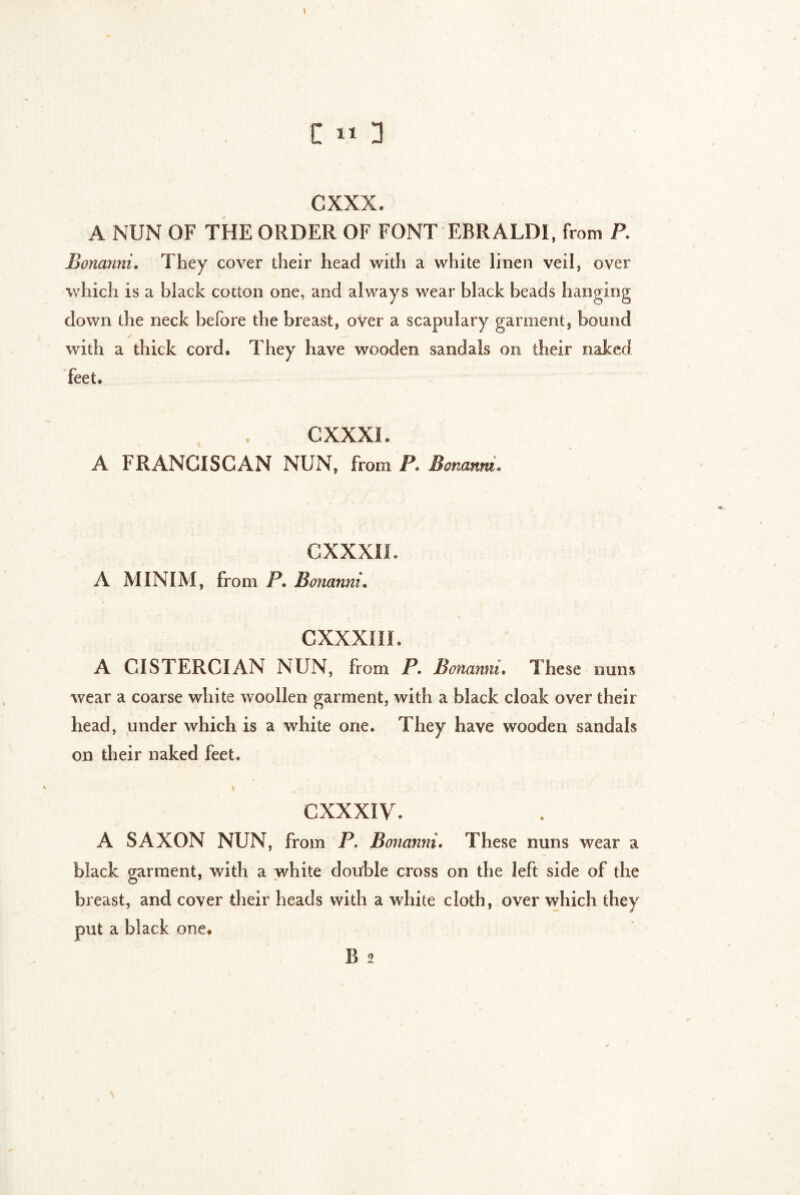 t C 11 3 cxxx. A NUN OF THE ORDER OF FONT EBRALD1, from P. Bonanni. They cover their head with a white linen veil, over which is a black cotton one, and always wear black beads hanging down the neck before the breast, oVer a scapulary garment, bound ✓ with a thick cord. They have wooden sandals on their naked feet. * CXXXI. A FRANCISCAN NUN, from P. Bonanni, CXXXII. A MINIM, from P. Bonanni* CXXXIII. A CISTERCIAN NUN, from P. Bonanni. These nuns wear a coarse white woollen garment, with a black cloak over their head, under which is a white one. They have wooden sandals on their naked feet. ' \ CXXXIV. A SAXON NUN, from P. Bonanni. These nuns wear a black garment, with a white double cross on the left side of the breast, and cover their heads with a white cloth, over which they put a black one. B 2