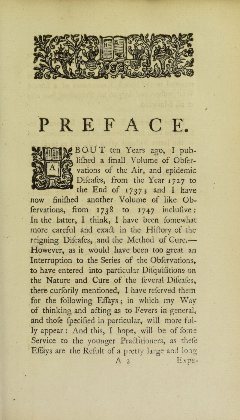 PREFACE. BOUT ten Years ago, I pub- lifhed a fmall Volume of Obfer- vations of the Air, and epidemic Difeafes, from the Year 1727 to the End of 1737; and I have now finifhed another Volume of like Ob- fervations, from 1738 to 1747 inclufive; In the latter, I think, I have been fomewhat more careful and exadt in the Hiftory of the reigning Difeafes* and the Method of Cure.— However, as it would have been too great an Interruption to the Series of the Obfervations, to have entered into particular Difquifitions on the Nature and Cure of the feveral Difeafes, there curforily mentioned, I have referved them for the following EiTays; in which my Way of thinking and adting as to Fevers in general, and thofe fpecified in particular, will more ful- ly appear: And this, I hope, will be of fome Service to the younger Practitioners, as thefe Eflays are the Refult of a pretty large and long A 2 Expe-