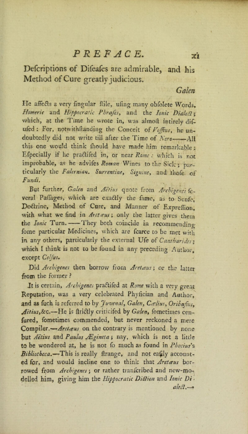 Defcriptions of Difeafes are admirable, and his Method of Cure greatly judicious. Galen He affefts a very fingular {tile, ufing many obfolete Words, Homeric and Hippocratic Pbrafes, and the Ionic Dialed; which, at the Time he wrote in, was almolt intirely dif- ufed : For, notwithftanding the Conceit of Foffius, he un- doubtedly did not write till after the Time of Kero -All this one would think lhould have made him remarkable: Efpecially if he pra&ifed in, or near Rome : which is not improbable, as he advifes Roman Wines to the Sick:; par- ticularly the Federal at. Surrentine, Signme, and thofe of Fundi. But further, Galen and Aetius quote from Archi gene's fe- veral Pafiages, which are exa&ly the fame, as to Scnfe, Do&rine, Method of Cure, and Manner of Expreflion, with what we find in Arctacus-, only the latter gives them the Ionic Turn. They both coincide in recommending fome particular Medicines, which are fcarce to be met with in any others, particularly the external Ufe of Cantharides; which [ think is not to be found in any preceding Author, except Celfus. Did Archigenes then borrow from Aretaus; or the latter from the former ? Jt is certain, Archigenes pra&ifed at Rome with a very great Reputation, was a very celebrated Phylician and Author, and as fuch is referred to by Juvenal, Galen, Cer lists, Orilajius, Aetius,kc.—He is ftridtly criticifed by Galen, fometimes cen- fured, fometimes commended, but never reckoned a mere Compiler.—Aretaus on the contrary is mentioned by none but Aetius and Paulus JEgineta; nay, which is not a little to be wondered at, he is not fo much as found in Phocius's Bibliotheca.—This is really ftrange, and not ea£ly account- ed for, and would incline one to think that Aretcrus bor- rowed from Archigenes; or rather tranferibed and new-mo- delled him, giving him the Hippocratic Difticn and Ionic Di - aled.—*