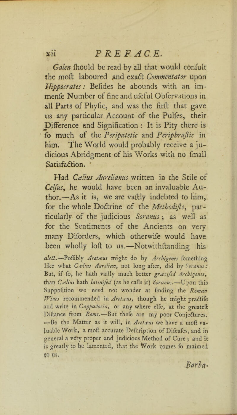 XU P REF AC E. Galen fhould be read by all that would confult the molt laboured and exadt Commentator upon Hippocrates: Befides he abounds with an im- menfe Number of fine and ufefui Obfervaiions in all Parts of Phyfic, and was the firft that gave us any particular Account of the Pulfes, their Difference and Signification : It is Pity there is fo much of the Peripatetic and Periphrajlic in him. The World would probably receive a ju- dicious Abridgment of his Works with no fmall Satisfa&ion. ' Plad CAius Aurelianus written in the Stile of CelfuSy he would have been an invaluable Au- thor.—As it is, we are vaftly indebted to him, for the whole Dodlrine of the Methodijlsy par- ticularly of the judicious Soranus ; as well as for the Sentiments of the Ancients on very many Diforders, which otherwife would have been wholly loft to us.—Notwichftanding his aleSl.—Poflibly Are! a: us might do by Ar chi gems fome thing like what Calms Aurelian, not long after, did bv Soranus: Bat, if fo, he hath vaitly much better gracifed Archigemsy than Cretins hath latinifed (as he calls it) Soranus.—Upon this Suppofition we need not wonder at finding the Roman Wines recommended in Aretaus, though he might pradtife and write in Cappadocia, or any where elfe, at the greateft Diftance from Rome.—But thefe are my poor Conje&ures. —Be the Matter as it will, in A ret ecus we have a moft va- luable Work, a moll accurate Defcription of Difeafcs, and in general a very proper and judicious Method of Cure ; and it is greatly to be lamented, that the Work comes fo maimed to us. Jlarfa