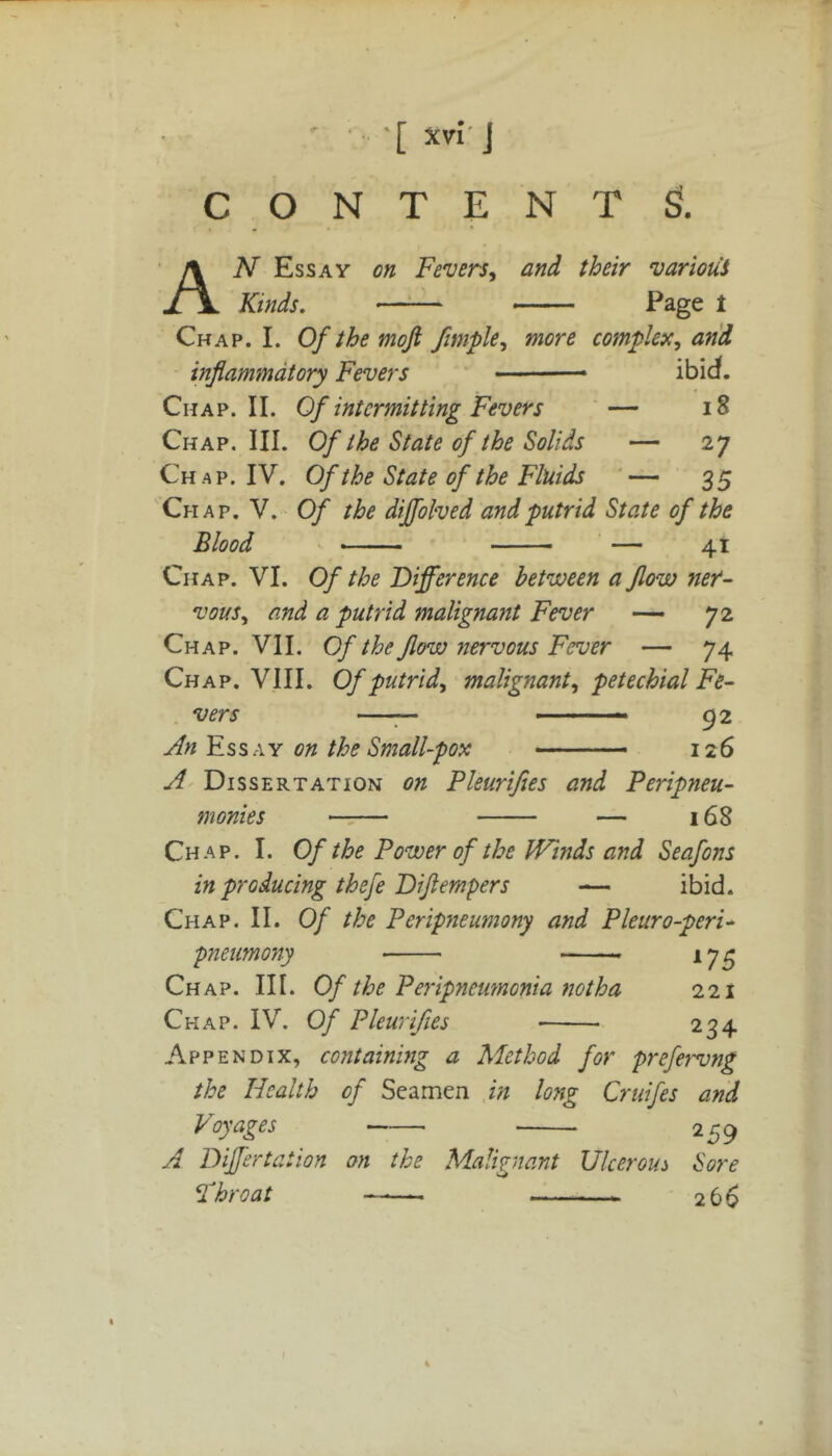CONTENT £!. AN Essay on Fevers, and their various Kinds. • Page 1 Chap. I. Of the moji fimple, more complex, and inflammatory Fevers ibid. Chap. II. Of intermitting Fevers — 18 Chap. III. Of the State of the Solids — 27 Ch a p. IV. Of the State of the Fluids — 35 Chap. V. Of the dffolved and putrid State of the Blood — 41 Chap. VI. Of the Difference between a flow ner- vous, and a putrid malignant Fever — 72 Chap. VII. Of the flow nervous Fever — 74 Chap. VIII. Of putrid, malignant, petechial Fe- vers —— — — — 9 2 An Essay on the Small-pox ■— - 126 A Dissertation on Pleurifies and Peripneu- monies — 168 Chap. I. Of the Power of the Winds and Seafons in producing thefe Dijlempers — ibid. Chap. II. Of the Peripneumony and Pleuro-peri- pneumony 175 Chap. III. Of the Peripneumonia not ha 221 Chap. IV. Of Pleurifies 234 Appendix, containing a Method for prefervng the Health of Seamen in long Cruifes and Voyages 259 A Dffertation on the Malignant Ulcerous Sore Fhr oat —— 266