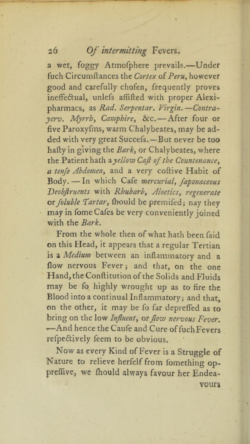 a wet, foggy Atmofphere prevails.—Under fuch Circumftances the Cortex of Peru, however good and carefully chofen, frequently proves ineffectual, unlefs affifted with proper Alexi- pharmacs, as Rad. Serpentar. Virgin.—Contra- yerv. Myrrh, Camphire, &c.— After four or five Paroxyfms, warm Chalybeates, may be ad- ded with very great Succefs. —But never be too hafty in giving the Bark, or Chalybeates, where the Patient hath a yellovj Cafl of the Countenance, a tenfe Abdomen, and a very coftive Habit of Body. — In which Cafe mercurial, faponaceous Deobjlruents with Rhubarb, Aloe tics, regenerate orfoluble Tartar, fbould be premifed; nay they may in fome Cafes be very conveniently joined with the Bark. From the whole then of what hath been faid on this Head, it appears that a regular Tertian is a Medium between an inflammatory and a flow nervous Fever ; and that, on the one Hand, the Conftitution of the Solids and Fluids may be fo highly wrought up as to fire the Blood into a continual Inflammatory; and that, on the other, it may be fo far deprefled as to bring on the low Influent, or flow nervous Fever. •—And hence the Caufe and Cure of fuch Fevers refpedtively feem to be obvious. Now as every Kind of Fever is a Struggle of Nature to relieve herfelf from fomething op- prefiive, we fhould always favour her Endea- vours