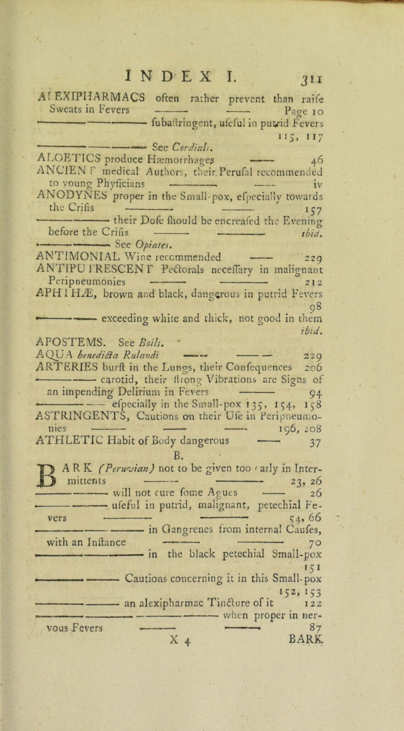 Af EXIPIIARMACS often rather prevent than raife Sweats in Fevers Page 10 — fubatlringent, ufeful in puiirid Fevers 11 See Cordials. l I ALOE! ICS produce Haemorrhages —— 46 ANCIEN i' medical Authors, their.Perufal recommended to voting Phyficians IV ANODYNES proper in the Small-pox, efpecially towards the Crifis — 157 ■ their Dole fhould be encreafed the Evening o ibid. before the Grins See Opiates. 29 ANTIMONIAL Wine recommended ANTJPU 1'RESCEN T Pectorals neceflary in malignant Peripneumonies 212 APHIPDE, brown and black, dangerous in putrid Fevers 9S —— exceeding white and thick, not good in them tbld. APOSTEMS. See Boils. • AQUA benedida Rulandi — 229 ARTERIES burft in the Lungs, their Confequences 206 carotid, their (Irong Vibrations are Signs of an impending Delirium in Fevers 94 * efpecially in the Small-pox 135, 154, 158 ASTRINGENTS, Cautions on their Ufe in Peripneumo- nies 196, 208 ATHLETIC Habit of Body dangerous 37 B. ARK (Peruvian) not to be given too < arly in Inter- mittents 23, 26 will not cure fome Agues 26 ufeful in putrid, malignant, petechial Fe- _ 34, 66 in Gangrenes from internal Caufes, B vers with an Inflance vous Fevers 70 in the black petechial Small-pox 15 1 Cautions concerning it in this Small-pox r. l52> !53 an alexipharmac Tincture of it 122 when proper in ner- 87 X 4 BARK