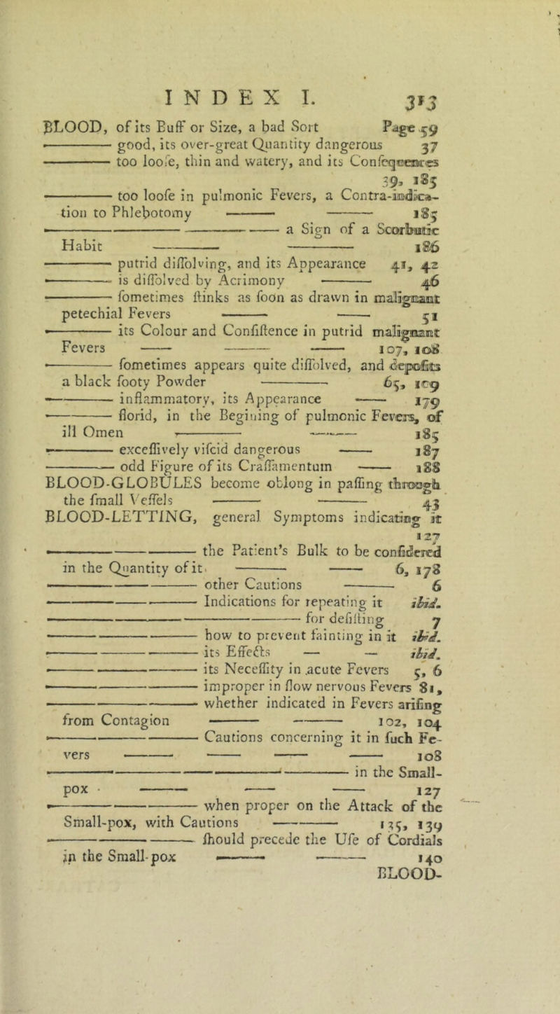 BLOOD, of its Buff or Size, a bad Sort Page .59 • good, its over-great Quantity dangerous 37 too loofe, thin and watery, and ics Confeqcesna-«5 39, 185 too loofe in pulmonic Fevers, a Contra-imdka- tion to Phlebotomy 185 ■ a Sign of a Scorbutic Habit 186 putrid diffolving, and its Appearance 41, 42 is diffolved by Acrimony fometimes ftinks as foOn as drawn in malignant 51 petechial Fevers its Colour and Conflftence in putrid Otalignant Fevers 107, 108 fometimes appears quite diffolved, and depofe a black footy Powder 65, 1C9 inflammatory, its Appearance * ijg florid, in the Begining of pulmonic Fevers, of ill Omen t 18^ exceflively vifcid dangerous 187 odd Figure of its Craffamentutn 188 in the Quantity of it other Cautions BLOOD-GLOBULES become oblong in palling throogb the fmall Veffels 45 BLOOD-LETTING, genera] Symptoms indicating it 127 the Patient’s Bulk to be confidcred 6, 178 6 Indications for repeating it ibid. for defining 7 how to prevent fainting in it ibid. its Effects — —* ibid. its Necdfity in .acute Fevers 6 improper in flow nervous Fevers 81, whether indicated in Fevers arifing 102, 104 Cautions concerning it in fuch Fe- from Contagion vers 108 in the Small- pox 127 when proper on the Attack of the Small-pox, with Cautions 135, 139 Ihould precede the Ufe of Cordials ——— J40 ELGOD- jn the Small-pox