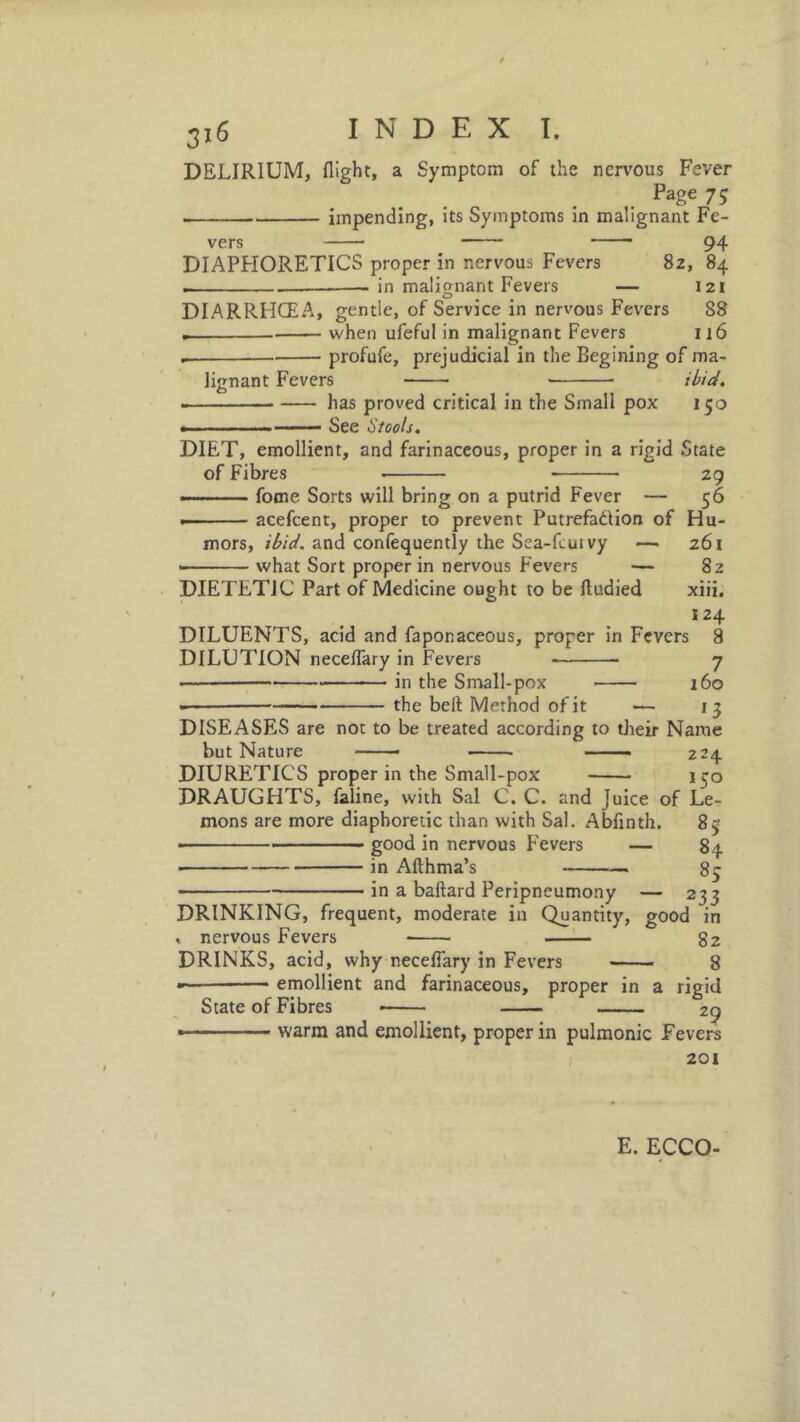 DELIRIUM, flight, a Symptom of the nervous Fever Page 75 impending, its Symptoms in malignant Fe- vers 94 DIAPHORETICS proper in nervous Fevers 82, 84 . in malignant Fevers — 121 DIARRHOEA, gentle, of Service in nervous Fevers S8 when ufeful in malignant Fevers 116 . profufe, prejudicial in the Begining of ma- lignant Fevers ibid. . has proved critical in the Small pox 150 .... See Stools. DIET, emollient, and farinaceous, proper in a rigid State of Fibres 29 — fome Sorts will bring on a putrid Fever — 56 — acefcent, proper to prevent Putrefaction of Hu- mors, ibid, and confequently the Sea-fcuivy —• 261 • what Sort proper in nervous Fevers — 82 DIETETIC Part of Medicine ought to be ftudied xiii. 124 DILUENTS, acid and faponaceous, proper in Fevers 8 DILUTION neceflary in Fevers 7 • — in the Small-pox 160 the belt Method of it •— 15 DISEASES are not to be treated according to their Name but Nature —— 224 DIURETICS proper in the Small-pox 150 DRAUGHTS, faline, with Sal C. C. and Juice of Le- mons are more diaphoretic than with Sal. Abflnth. 85 ■ good in nervous E'evers — 84 ■ in Afthma’s 85 in a baftard Peripneumony — 235 DRINKING, frequent, moderate in Quantity, good in , nervous Fevers 82 DRINKS, acid, why neceflary in Fevers 8 emollient and farinaceous, proper in a rigid State of Fibres 29 warm and emollient, proper in pulmonic Fevers 201 E. ECCO-