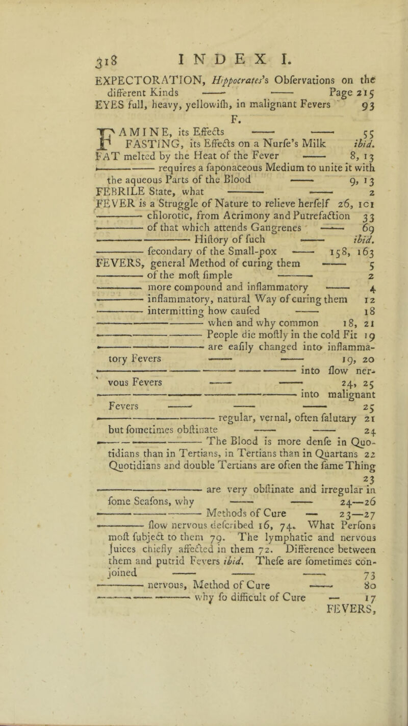 3«* EXPECTORATION, Hippocrates'1 & Obfervations on the different Kinds Page 215 EYES full, heavy, yellowilh, in malignant Fevers 93 F. FA M I N E, its Effects 55 FASTiNG, its Effe&s on a Nurfe’s Milk ibid. FAT melted by the Heat of the Fever • 8, 13 requires a faponaceous Medium to unite it with the aqueous Parts of the Blood 9, 13 FEBRILE State, what 2 FEVER is a Struggle of Nature to relieve herfelf 26, ici chlorotic, from Acrimony and Putrefaction 33 of that which attends Gangrenes Hiftory of fuch FEVERS, general Method of curing them of the moll fimple fecondary of the Small-pox 158, 69 ibid. 163 5 more compound and inflammatory inflammatory, natural Way of curing them intermitting how caufed when and why common 1 8, 2 4 12 18 21 '9 tory Fevers vous Fevers Fevers People die moftly in the cold Fit are eafily changed into inflamma 19, 20 in(;0 f]0w ner- ■— —: z4» 25 into malignant 25 but fome times obftinate regular, vernal, often falutary 21 24 The Blood is more denfe in Quo- tidians than in Tertians, in Tertians than in Quartans 22 Quotidians and double Tertians are often the fame Thing 23 are very obftinate and irregular in fome Scafons, why 24—26 Methods of Cure — 23—27 flow nervous deferibed 16, 74. What Perfons mod fubjedt to them 79. The lymphatic and nervous juices chiefly affected in them 72. Difference between them and putrid Fevers ibid. Thefe are fometimes con- joined 73 nervous, Method of Cure 80 why fo difficult of Cure — 17 FEVERS,