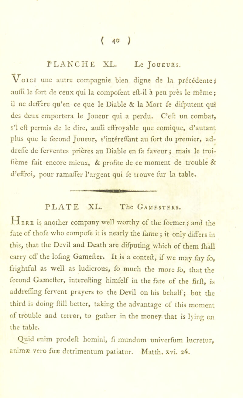 ( 4° ) PLANCHE XL. Le Joueurs. Voici une autre compagnie bien digne de la précédente ; auflî le fort de ceux qui la compofent eft-il à peu près le même ; il ne dcffère qu’en ce que le Diable & la Mort fe difputent qui des deux emportera le Joueur qui a perdu. C’eft un combat, s’1 efl permis de le dire, auflî effroyable que comique, d’autant plus que le fécond Joueur, s’intéreffant au fort du premier, ad- dreffe de ferventes prières au Diable en fa faveur ; mais le troi- fième fait encore mieux, & profite de ce moment de trouble & d’effroi, pour ramaffer l’argent qui fe trouve fur la table. PLATE XL. The Gamesters. H ere is another company well worthy of the former; and the fate of thofe who compofe it is nearly the famé ; it only differs in this, that the Devil and Death are difputing which of them fhall carry off the lofing Gamefter. It is a conteft, if \ve may fay fo, frightful as well as ludicrous, fo much the more fo, that the fécond Gamefter, interefting himfelf in the fate of the firft, is addreiïing fervent prayers to the Devil on bis behalf ; but the third is doing ftill better, taking the advantage of this moment of trouble and terror, to gather in the money that is lying on the table. Quid enim prodeft homini, fi mundum univerfum lucretur, anima: vero fuæ detrimentum patiatur. Matth. xvi. 26.