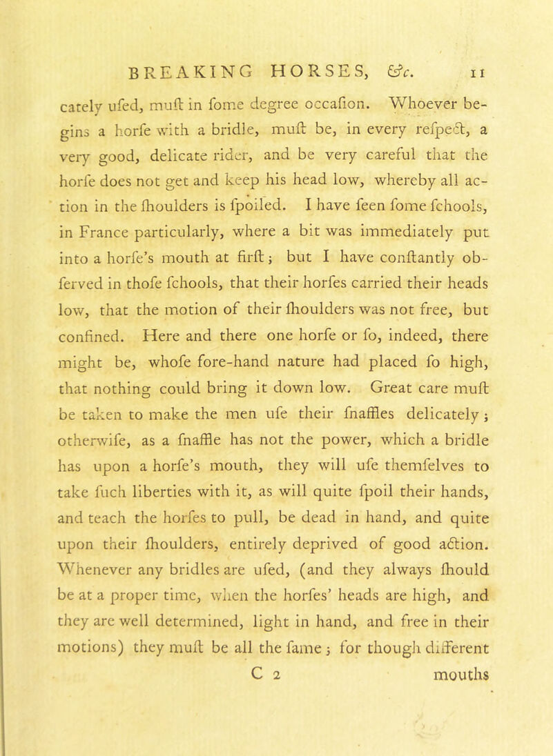 carely ufeci, mud in feme degree occafion. Vv^hoever be- gins a horfe with a bridle, muft be, in every refpe'51, a very good, delicate rider, and be very careful that the horfe does not get and keep his head low, whereby all ac- tion in the fhoulders is fpoiled. I have feen fome fchoois, in France particularly, where a bit was immediately put into a horfe’s mouth at firft; but I have conftantly ob- ferved in thofe fchoois, that their horfes carried their heads low, that the motion of their flioulders was not free, but confined. Here and there one horfe or fo, indeed, there might be, whofe fore-hand nature had placed fo high, that nothing could bring it down low. Great care muft be taken to make the men ufe their fnaffies delicately j otherwife, as a fnaffle has not the power, which a bridle has upon a horfe’s mouth, they will ufe themfelves to take fuch liberties with it, as will quite fpoil their hands, and teach the horfes to pull, be dead in hand, and quite upon their fhoulders, entirely deprived of good adlion. Whenever any bridles are ufed, (and they always ftiould be at a proper time, when the horfes’ heads are high, and they are well determined, light in hand, and free in their motions) they muft be all the fame •, for though difterent C 1 mouths