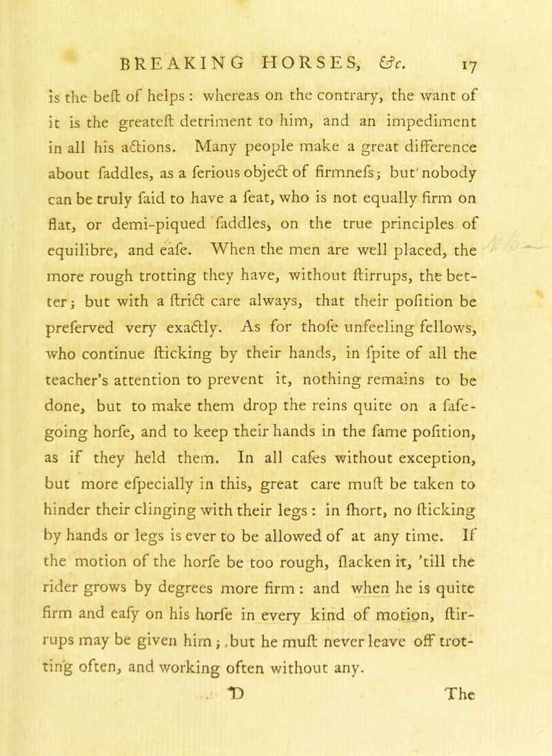 IS tlie befl: of helps : whereas on the contrary, the want of it is the greateft detriment to him, and an impediment in all his a6Hons. Many people make a great difference about faddles, as a ferious objedt of firmnefs; but'nobody can be truly faid to have a feat, who is not equally firm on flat, or demi-piqued faddles> on the true principles of equilibre, and eafe. When the men are well placed, the more rough trotting they have, without llirrups, the bet- ter; but with a flridt care always, that their pofition be preferved very exadlly. As for thofe unfeeling fellows, who continue flicking by their hands, in fpite of all the teacher’s attention to prevent it, nothing remains to be done, but to make them drop the reins quite on a fafe- going horfe, and to keep their hands in the fame pofition, as if they held them. In all cafes without exception, but more efpecially in this, great care muft be taken to hinder their clinging with their legs : in fhort, no flicking by hands or legs is ever to be allowed of at any time. If the motion of the horfe be too rough, flacken it, ’till the rider grows by degrees more firm : and when he is quite firm and eafy on his horfe in every kind of motion, flir- rups may be given him; .but he mufl never leave off trot- ting often, and working often without any. T) The