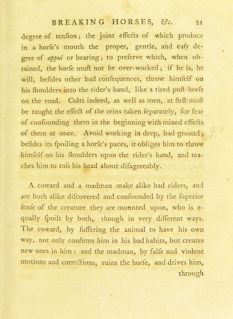 degree of tenfion j the joint effeds of which produce in a horfe’s mouth the proper, gentle, and eafy de- gree of aj)pui or bearing) to preferve which, when ob- tained, the horfe muft not be over-worked; if he is, he will, befides other bad co’nfequences, throw himfelf on his flioulders into the rider’s hand, like a tired poft-horfe on the road. Colts indeed, as well as men, at firft' muft be taught the effed of the reins taken feparately, for fear of confounding them in the beginning with mixed effeds of them at once. Avoid working in deep, bad ground; befides its fpoiling a horfe’s paces, it obliges him to throw himfelf on his ftioulders upon the rider’s hand, and tea- ches him to tofs his head about difagreeably. A coward and a madman make alike bad riders, and are both alike difeovered and confounded by the fuperior fenfe of the creature they are mounted upon, who is e- qually fpoilt by both,, though in very different ways. The coward, by fuffering the animal to have his own way, not only confirms him in his bad habits, but creates new ones in him : and the madman, by falfe and violent rnotions and corredfions, ruins the horfe, and drives him, through