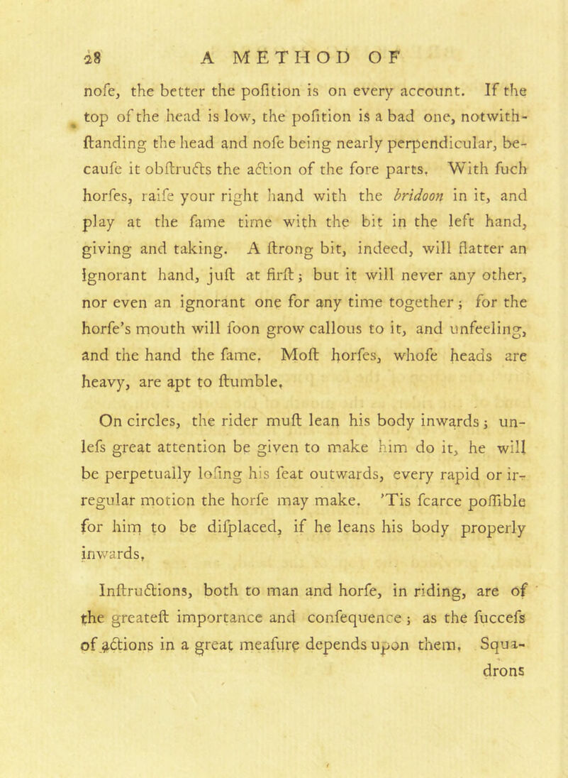 nofe, the better the pofltion is on every account. If the top of the head is low, the pofition is a bad one, notwith- ftanding the head and nofe being nearly perpendicular, be- caufc it obflrufls the action of the fore parts, With fuch horfes, raife your right hand with the bridoon in it, and play at the fame time with the bit in the left hand, giving and taking. A ftrong bit, indeed, will flatter an ignorant hand, juft at firft 5 but it will never any other, nor even an ignorant one for any time together j for the horfe’s mouth will foon grow callous to it, and unfeeling, and the hand the fame, Moft horfes, whofe heads are heavy, are apt to ftumble, On circles, the rider muft lean his body inwards j un- lefs great attention be given to make him do it, he will be perpetually lofing his feat outwards, every rapid or ir-r regular motion the horfe may make, 'Tis fcarce poftible for him to be difplaced, if he leans his body properly inwards, Inftruftions, both to man and horfe, in riding, are of ’ the greateft importance and confequence •, as the fuccefs of,^6tions in a great meafure depends upon them. Squa- drons