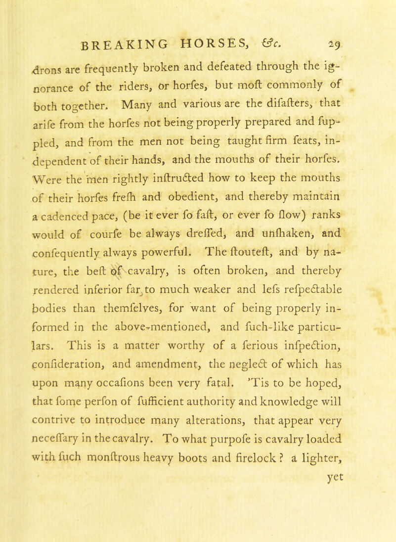 -drons are frequently broken and defeated through the ig- norance of the riders, or horfes, but moft commonly of both too-ethen Many and various are the difafters, that arife from the horfes not being properly prepared and fup- pled, and from the men not being taught firm feats, in- dependent of their hands, and the mouths of their horfes. Were the men rightly inftrufted how to keep the mouths of their horfes frefh and obedient, and thereby maintain a cadenced pace, (be it ever fo faft, or ever fo flow) ranks would of courfe be always dreffed, and unfhaken, and confequently always powerful. The ftouCeft, and by na- ture, the befl iSif cavalry, is often broken, and thereby rendered inferior far^to much weaker and lefs refpedtable bodies than themfelves, for want of being properly in- formed in the above-mentioned, and fuch-like particu- lars. This is a matter worthy of a ferious infpedtion, confideration, and amendment, the negled: of which has upon many occafions been very fatal. ’Tis to be hoped, that forne perfon of fufficient authority and knowledge will contrive to introduce many alterations, that appear very neceffary in the cavalry. To what purpofe is cavalry loaded with fuch monftrous heavy boots and firelock ? a lighter, yet