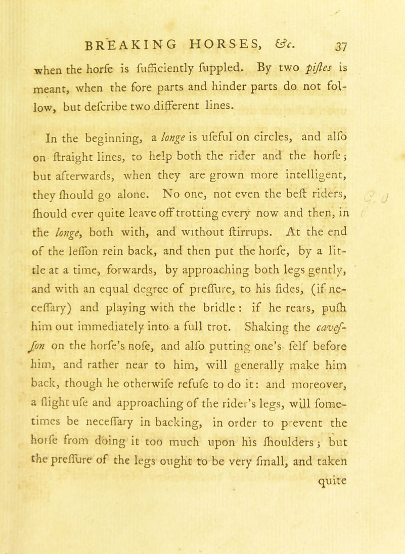 when the horfe is fufHciently fuppled. By two pfies is meant, when the fore parts and hinder parts do not fol- low, but defcribe two different lines. In the beginning, a longe is ufefiil on circles, and alfo on ftraight lines, to help both the rider and the horfe j but afterwards, when they are grown more intelligent, they fhould go alone. No one, not even the befl: riders, , 9 j fhould ever quite leave off trotting every now and then, in ( the longe-i both with, and without ftirrups. At the end of the leffon rein back, and then put the horfe, by a lit- tle at a time, forwards, by approaching both legs gently, and with an equal degree of preffure, to his fides, (if ne- ceffary) and playing with the bridle : if he rears, pufh him out immediately into a full trot. Shaking the cavef- Jon on the horfe’s nofe, and alfo putting one’s felf before him, and rather near to him, will generally make him back, though he otherwife refufe to do it: and moreover, a flight ufe and approaching of the rider’s legs, will fome- times be neceffary in backing, in order to p event the horfe from doing it too much upon his flioulders ; but the prefllirc of the legs ought to be very fmall, and taken quite