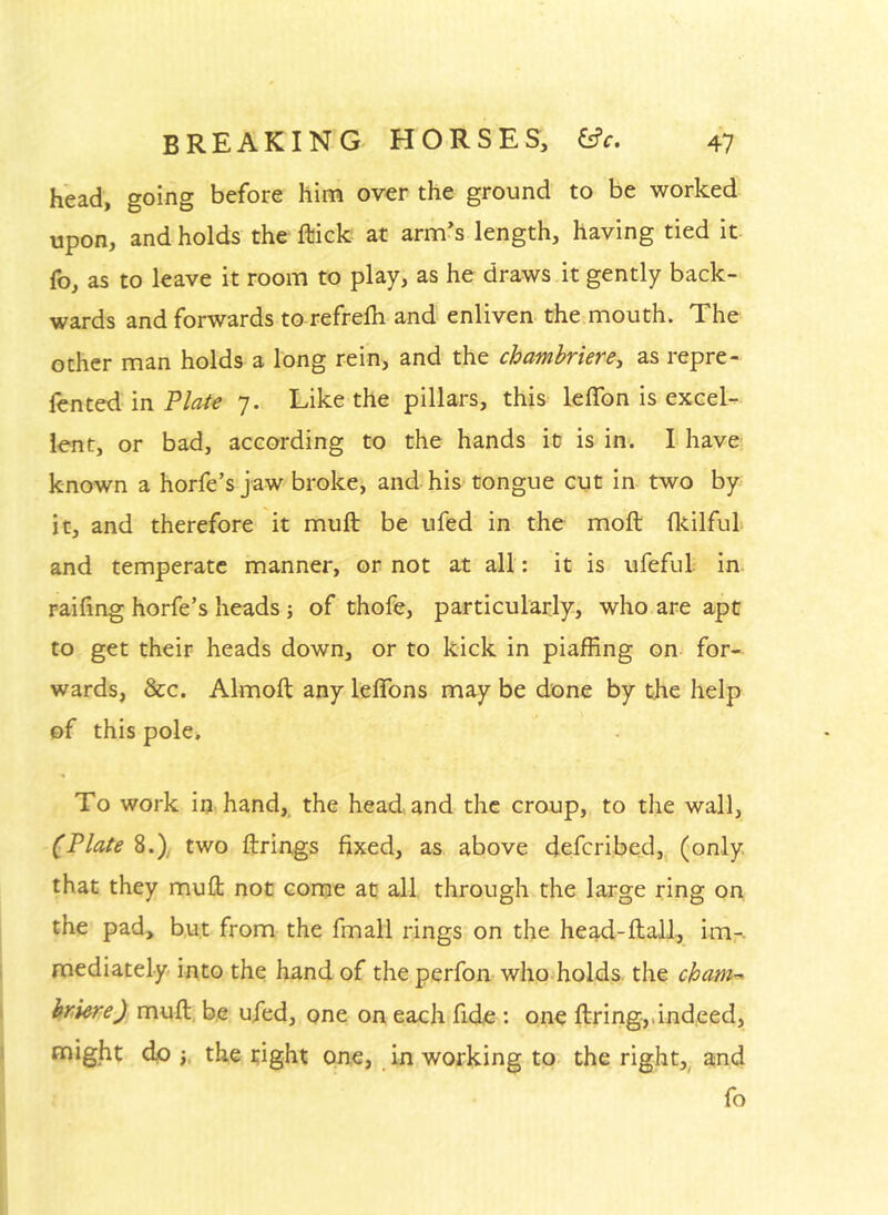 head, going before him over the ground to be worked upon, and holds the ftick at arm’s length, having tied it fo, as to leave it room to play, as he draws it gently back- wards and forwards to refrelh and enliven the mouth. The other man holds a long rein, and the chambriercy as repre- lented in Tlate 7. Like the pillars, this lelTon is excel- lent, or bad, according to the hands it is in. I have: known a horfe’s jaw broke, and his tongue cut in two by it, and therefore it muft be ufed in the moft flcilfuL and temperate manner, or not at all: it is ufeful in raifing horfe’s heads j of thofe, particularly, who are apt to get their heads down, or to kick in piaffing on-' for- wards, &c. Almoft any leffons may be done by the help of this pole. To work in hand, the head and the croup, to the wall, (Plate 8.), two firings fixed, as above defcribed,^ (only, that they mufl not come at all through the large ring on the pad, but from the fmall rings on the head-ftall., im- mediately into the hand of the perfon who holds, the cham-^ hmre), mull, be ufed, one on each fide : one firing,.indeed, might do the tight one, in working to- the right,^ and fo