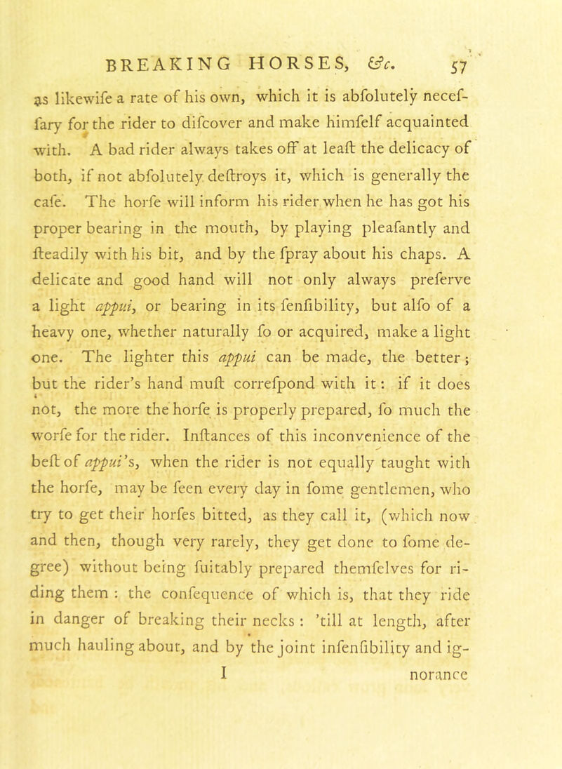 likewife a rate of his own, which it is abfolutely necef- I'ary for the rider to difcover and make himfelf acquainted with. A bad rider always takes off at leaft the delicacy of both, if not abfolutely deftroys it, which is generally the cafe. The horfe will inform his rider when he has got his proper bearing in the mouth, by playing pleafantly and Readily with his bit, and by the fpray about his chaps. A delicate and good hand will not only always preferve a light appiiij or bearing in its fenfibility, but alfo of a heavy one, whether naturally fo or acquired, make a light one. The lighter this appui can be made, the better; blit the rider’s hand muft correfpond with it: if it does i not, the more the hoiTe is properly prepared, fo much the worfe for the rider. Inftances of this inconvenience of the beftof appui's^ when the rider is not equally taught with the horfe, may be feen every day in fome gentlemen, who try to get their horfes bitted, as they call it, (v/hich now and then, though very rarely, they get done to fome de- gree) without being fuitably prepared themfelves for ri- ding them : the confequence of which is, that they ride in danger of breaking their necks: ’till at length, after much hauling about, and by the joint infenfibility and ig- I norance