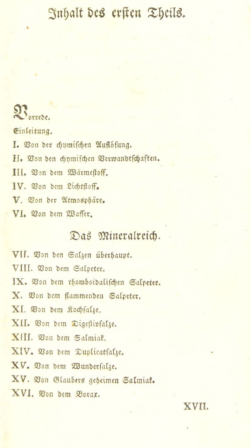 Inhalt des erſten Theile. V orrede. Einleitung. I. Von der chymiſchen Auflöſung. II. Von den chymiſchen Verwandtſchaften. III. Von dem Wärmeſtoff. N IV. Von dem Lichtſtoff. V. Von der Atmosphäre. VI. Von dem Waſſer. Das Mineralreich. . VII. Von den Salzen überhaupt. VIII. Von dem Salpeter. IX. Von dem rhomboidaliſchen Salpeter. X. Von dem flammenden Salpeter. XI. Von dem Kochſalze— XII. Von dem Digeſtivſalze. XIII. Von dem Salmiak. XIV. Von dem Duplicatſalze. XV. Von dem Wunderſalze. XV. Von Glaubers geheimen Salmiak. XVI. Von dem Borax. XVII.