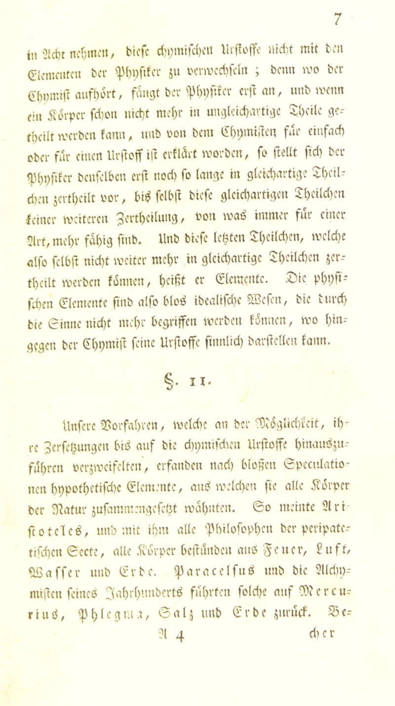 tu ncr;mcn, bicfc d)i;mifc()cn lh|1o|Tc nidit mit bcit glcmcutcii bei- ^p()i)fifcr ju t^cr>vcd)fcln ; beim ber Gi)i)n:trr auf()6rt, fangt ber ^f)i)fucr cif an, unb wenn ein ^iorper fd)on nlct)t mei)r in unglcid)avtige S;{)cilc gc-- tpcilr werben fann, unb von bem t!f)pmiilen für einfaef) ober für einen Urftoff ift erfldvt worben, fo fiellt fid) ber pfder benfelbcn cif nod) fo lange in glckfartigc d)cn jertl)cilt bor, bi^ felb(l bicfc glcid)artigcn S:i)eild)cn Icincr weiteren 3ert()cilung, bon waö immer für einer 5lrt,mel)r fd^ig finb. Unb bicfc lebten lJ:()ei(d)cn, wcld)e eilfo fclbft nid)t weiter mel)r in g(cid)artigc Ii()cild)en jer- tbcilt werben fdnncn, bri|5t rr (2lcii|cntc. 2)ic pbl)fl- fd)cn <5:(emcntc ftnb alfo bloi^ ibealtfd)c ®cfen, bie tiircb; bic (rinne nid}t me()r begriffen werben fdnncn, wo l)in? gegen ber <il)pmi)l feine Uiftoffc finnlid) baif eilen fann. §• II' Unfere ^ovfabren, wcld)c an ber'13vdgUd)ieit, ih- re JerfcOungen bii^ auf bie d)i;mifdien llif offe l>tnauöju-' fuhren bcrswcifclten, eifanben nad) blefen 6pcculatio- nen hhpothetifd)c (Elemente, aiu^ weld>cn fte alle dtdrper ber ^atur jufammengefeßt wdhnten. @o meinte 5lri- fcotclc^, unb mit ihm alle 'fhilofophen ber peripate-- ttfehen Sccte, alle .^drper bedunben auö ft/ Gaffer unb (Erbe, ^aracelfuö unb bic 3llrin)- mfeu feineß 3‘U)rhimbcrtß führten fold}C auf 0)?ercu-- riuß, tinb (Erbe i;urucf. 25e- 3l 4 d) e r