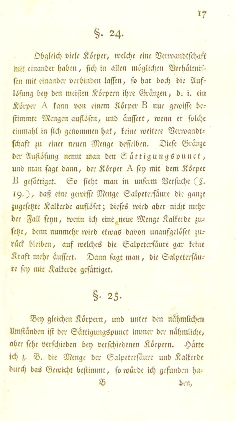 57 §• 24* CSglcId) tnclc jvovpciv iveld)e eine 25em''anbtfd)afc mir cltianbei- ^n&eii, fid) in allen moglldjen 3Jei-bdltnlf- fcn mit einanbei* Dcrblnben lajTen, fo bat bod) bie Sliif- Idfung be^ ben mciftcn ^vtnpern i()te ©vanjen, b. I. ein ^orpce A fann bon einem jvdrper B nur gewiffe be- jtlmmfe ^OJengen aufldfen, unb du)Tert, wenn er fDld)c cinmabl In ftd} genommen bat, feine weitere ^erwanbt^ febaft ju einer neuen ?1)?enge bejTelbcn. 2)icfe ©rdnje Per ?lufldfung nennt man ben 0 dttigu ngöpu net, unb man fagt bann/, ber 5?drper A fep mit bem ^drper B gcfdttlgcf. 0o fiebt man in unferm 25crfud)e (5, 19.}/ ba§ eine gewlffe vO?enge ©alpeterfdure bie ganje jugefe^te .S^alferbe aufldfct; blefeö wirb aber nid}t mebr ber 5ad fepn, wenn id) eine^ncue ^engc ^alfeibe fe$e, benn nunmehr wirb etwa^ babon unaufgeldfet ju^ ruef bleiben, auf weld)cö bie ©alpcterfdure gar feine ^raft mehr duffert, 3^ann fagt mau, bie ©alpeterfdu- re fep mit ^alferbe gefdttiget* §• 25* §5ep gleid)en ivdrpern, unb unter ben rtdbmlid)ett Umffdnben iff ber ©dftigungöpunct immer ber ndbmlid)e, aber febr üerfd)ieben bep berfd)iebenen .Körpern. *^dtte id) j. bie COJenge ber ©alpetcrfdurc unb 5?alfcrbc burd) ba^ ©ewid)t beffimmt, fo würbe id} gefunben ba- ^ ben,