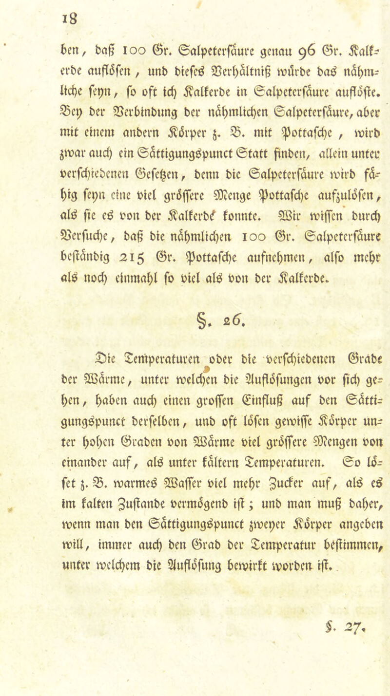 6en, loo 6r. ©alpctcrfaurc genau 96 @r. ^a(f^ erbe aufTofen, unb btefcö 23erI)Sltnt§ iviirbc baö nd^m- ltc()c fepn, fo oft id) d^atferbe in Salpetcrfdure aufldfie. 33ci; bei* SSetbtnbung bei* nd^mltc^en ©aipeterfduve, aOei* mit einem anbern dldi-per 5. mit ^ottafdje , wirb jmai* auc^ ein ©dttigungöpunct ©tatt finben, allein untco oci*fd)iebcnen ©efe^en, benn bic ©alpeterfdure mirb fd- ^ig fepn eine oiel grdffete 30?engc ^ottafd)C aufjuldfen, aliJ fic eö oon bei* dtalferb^ fonnte. ?Ö3ii* mijfen bnrd) Sjevfudje, ba§ bic ndf)mlid)en 100 ©r. ©alpeterfdure bej^dnbig 215 @r. ^ottafd)c aufncljmcn, alfo mc^r al^ nod) einma^l fo oiel alö oon bei* ^alfcrbe. 3Dic Temperaturen ober ble oerfd)iebeucn ©rabe bei* Slßdrmc, unter meldjen bie 2lu|ldfungcn oor fid) ge- ()cn, ^aben aud) einen groffen ©influ§ auf ben ©dtti- gungöpunct berfelben, unb oft Idfen gemtffe 5?drper un- ter f)ol>cn ©raben oon SBdrme oiel grdffere 03?engen oon cinanber auf, alö unter fdltern Temperaturen. ©0 fet j. 35. marmed Sßaffer oiel me^r 3ucfer auf, ald ed Im falten ^njfanbe oermdgenb ijT; unb man mu§ ba^er, menn man ben ©dttigungdpunct jmeper d^drper angeben will, immer and) ben ©rab bei* Temperatur be(iimmcn, unter melc^em bie Siufldfung bemirft ivorben ijf.