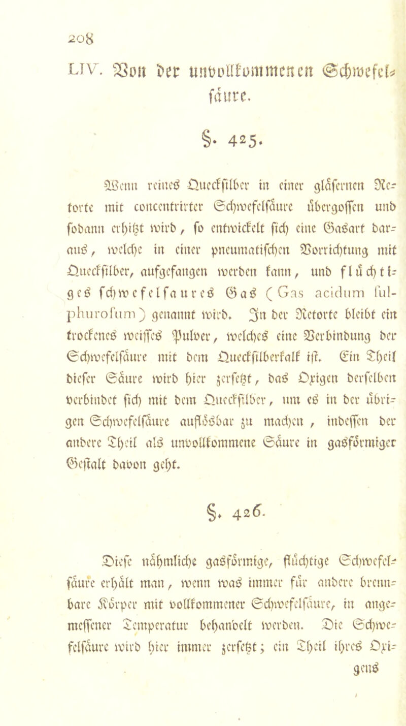 20H Liv^. i»er iintjulftommcncn fdure. §• 425- ^Ißcmi rciiicö ÜucrffilOcr in cincu gldfcnicn 9?c- tortc mit conccntrirtcr @d)ivcfclfdiut ubetgoffcti unb fobann ci()it^t ivirb, fo cntancfclt fid) eine ©aöait bar- mn^, ivcld)c in einet pncumntifd)en 25üttid)tung mit öuecffilbcr, aufjjefangen voetben fann, unb flud)ti- geö fd)wcfelfallrcö @aö (Gas acidiim fiil- jduirofam) genannt ivitb. 3*^ bet 3tetotte bleibt ein ftocfcneö mciiT«^ ^Hilwet, iveld)C^ eine SSctbinbiing bei* 0d)ivcfclfdiite mit bem >QuerffilbetfaIf i|u Sin Sl>eU biefet ©dute ivirb b^^t jetfe^t, baö Opigen betfclbcn uetbinbef fid) mit bem O.uecfftlbct, um eö in bet ubti- gen ©d)ivefelfdiite aiifldi^bat ju mad)cn , inbeffen bet anbete 0()eil alö imboUtommene ©dute in gaöfdttuigcr Okftalt babon gel)t. §♦ 42<5. 5^iefc ndbnilid)e gaöfdtmige, fldd}tige ©d)mefel- fdute et()dlt man, wenn waß immet fut anbete btenn- bate dv'ütpet mit bollfommenet ©diwefelfdutc, in angc- mclfenet 5^cmpetatut bebanbclt wetben. Oie ©d)wer felfdute ivitb ()ict immet jetfefet; ein Ol)eil il)te^ Opi- genö