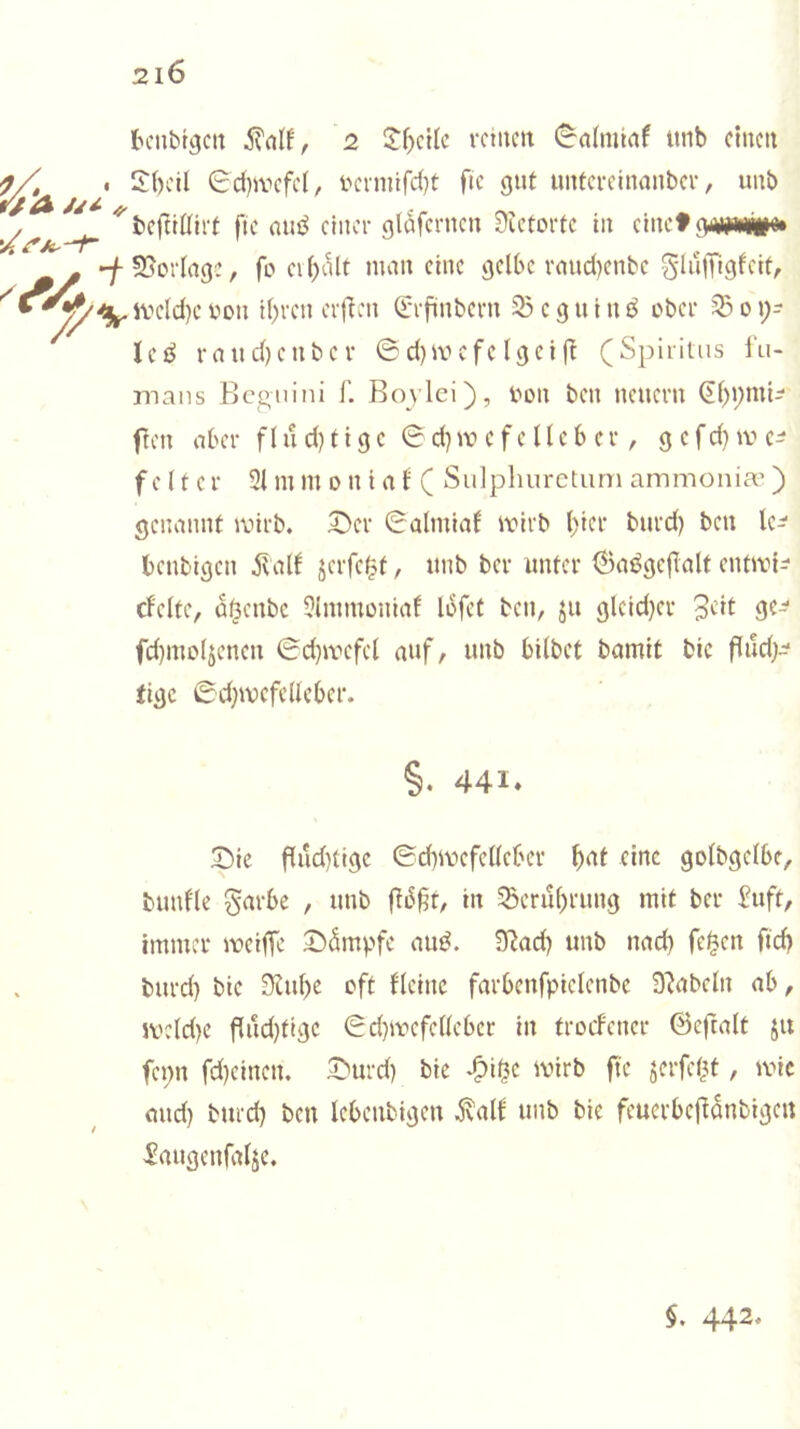 //A tcnbtgcu 2 2^)0110 rcmcn (^aliiimf imb einen 2bcil 0d)iv'efc(, i'cinilfd)t ftc gut untceclnanbev, unb befttütef ftc miö chtci- gldfcrncn 9ieforfc in einet giwm#» S5orIrtgc, fo ei()i1lt man eine gelbe rmid)cnbe glillTigfcif, ive(d)cvon i()rcn er|ien Q:rfinbei-n 23cguint^ obei ^oi;- In^ rnud)cnbcr ©d)ivefe Igciff (Spiritus fu- mans Beguini f. Bovlci), Von ben neuern (El)i;mi^ fen aber flud)figc ©d)W c f e lieb er, gefdttve^ f c l f c r 31 m m o n i a f ( Sulphureturn ammonia’) genannt ivirb. 2>er ©almiaf ivirb ()icr burd) ben Ic^ benbigen alb jerfe^f, unb ber unter 6a^ge|ialt enftvi^ cfcltc, a^enbe 3liumoniaf Ibfcf ben, ju glcid}er 9^- fd)mo4eneu ©d)tvcfcl auf, unb bilbet bamit bic flud;^ fige ©d}wcfclleber. §. 441. 2)ic flud)tigc ©d)ivefcl(ebcr ^>af eine golbgelbe, bunfle garbc , unb |ti3^t, in Scrul^rung mit ber £uft, immer tveiiTe 2)dmpfe auö. 9^od) unb nad) fe|en ftd? burd) bie 3iul)e oft fleinc farbenfpiclcnbe 9'Jabcln ab, ivcld)e flud)tigc ©d)tvcfellebcr in troefener ©cftalt ju fcpn fd)cinen. 2'urd) bic -^i^c ivirb ftc serfet^t, tvic and) burd) ben Icbenbigeu ^alb unb bic feucrbcfiönbigcit ^augcnfaljc. $. 442*