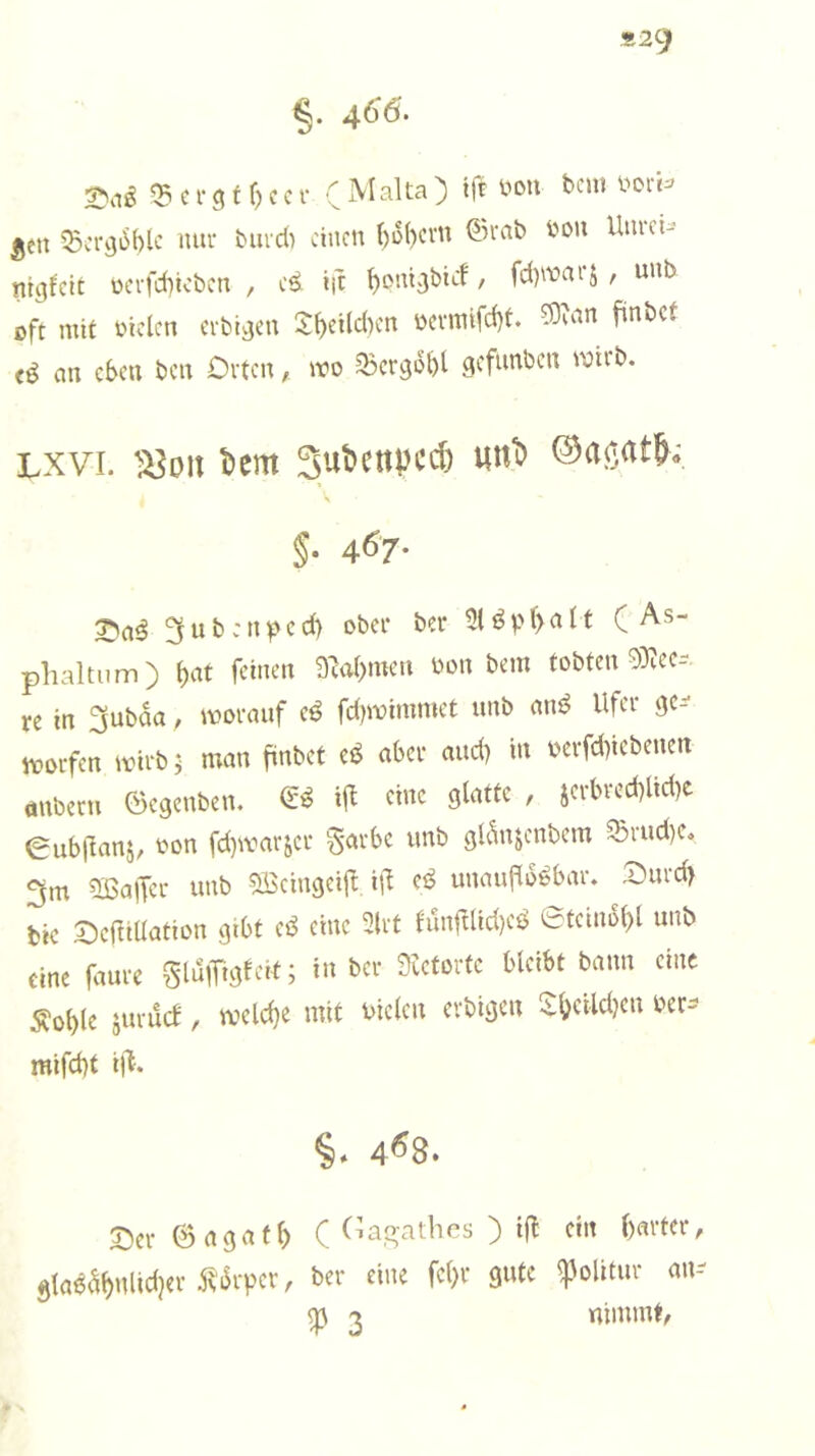 «29 §. 4(^6, ^ c r 31 f) c c r ( ^ ^en ^Bcra^blc lutr biudi einen bü()cvn ©rab bou Uiu-cU- ntgfeit üafebivben , e^ i|t ' fd)^t>ai5 , uub oft mit biclcn erbi^cn 3:bcHc()cn bcvmtfd)t. ?9uin finbef an eben ben Orten, mo Qjcr^bbt gefunben wirb. Lxvi. ‘S^on Dem SuDenpcc^ unD §. 467. 3ub:nf*ed) ober ber ( As- phaltum) 9M>mcn bon bem tobten 9)iec- re in 3ubaa, worauf e^ fdjwimmet unb am^ Ufer ge-- worfen wirb; man finbet eö aber and) in bcrfdiiebenen önberti ©egenben. eine glatte , jerbred)lid)e 0ub|lanj, bon fd)warjer garbe unb gldnjenbem ®rud)e<, 3m 5ßa|Ter unb ^cingeifl i\\ cö unauflösbar. Ourd> bie OefUUation gibt eS eine 3lrt fun|Uid)eS 0teinol)l unb eine |dure glulTijlfed; in ber Seetorte bleibt bann eine ^oble äurücf, weld)e mit bielcn erbigen 5:f>eild?en ber-- mifd)t i|^. §. 468. Sei- ©<13.1(^ ( Casatlies ) ifl ein ()m-fer, älaea^nltdjet Äävver, ber eine fe()r gute ^olitur im-- m 'X nimmt,